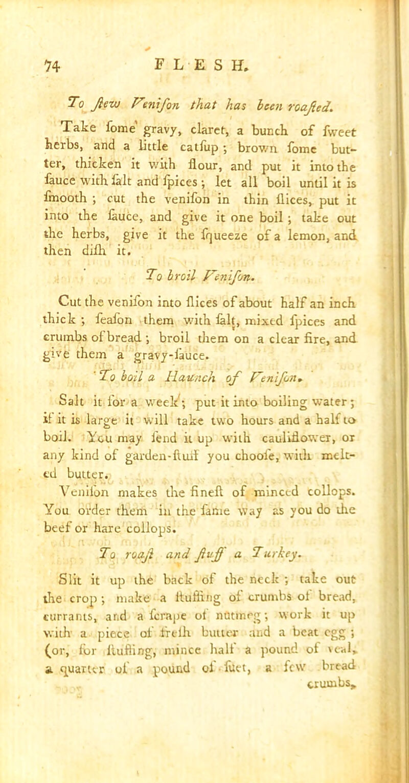 To flew Fmifon that has been roafled. Take fome' gravy, claret, a bunch of fweet herbs, and a little catliip; brown fome but- ter, thicken it with flour, and put it into the lauce with lalt and Ipices; let all boil until it is fmooth ; cut the venifon in thin flices, put it into the lauce, and give it one boil; take out the herbs, give it the fqueeze of a lemon, and then dilh it. To broil Fenifon. Cut the venifon into flices of about half an inch thick ; feaion them with lalt, mixed fpices and crumbs ol bread ; broil them on a clear fire, and give them a gravy-lauce. ' To boil a Haunch of Fenifon, Salt it for a weelt; put it into boiling water; if it is large it will take two hours and a half to boil. You may fend it up with cauliflower, or any kind of garden*fluff you choole, with melt- ed butter. Veniion makes the fineft of minced collops. You order them in the fame way as you do the beef or hare collops. To roafl and fluff a Turkey. Slit it up the back of the neck ; take out the crop; make a fluffing of crumbs of bread, currants, and a fcrape ot nutmeg; work it up with a piece of irelh butter and a beat egg ; (or, for Hulling, mince halt a pound of veal, a quarter of a pound ol fuet, a few bread crumbs*