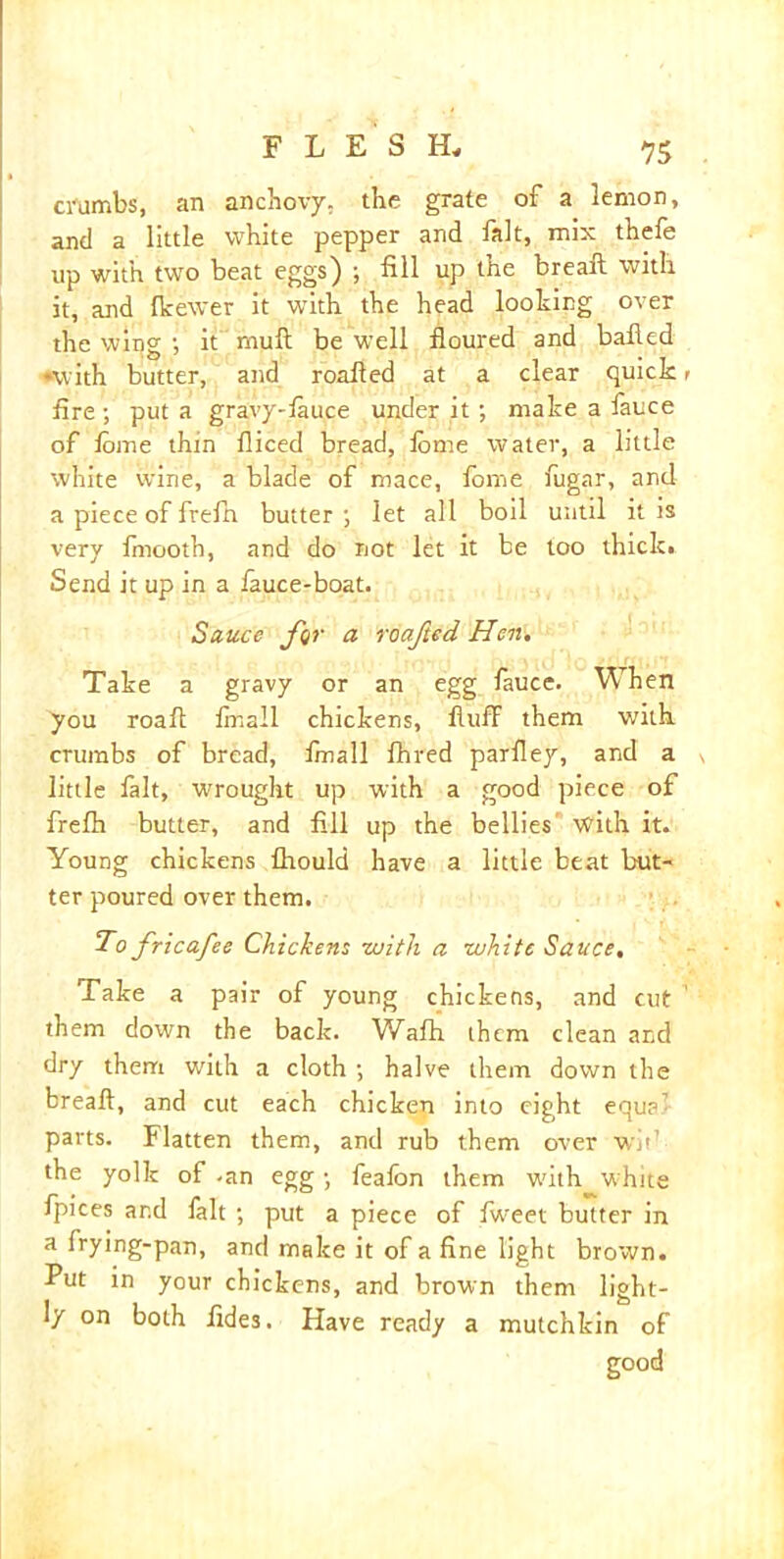 crumbs, an anchovy, the grate of a lemon, and a little white pepper and fait, mix thefe up with two beat eggs) ; fill up the breaft with it, and fkewer it with the head looking over the wing •, it muft be well floured and balled ♦with butter, and roafled at a clear quick < fire ; put a gravy-fauce under it; make a fauce of lome thin fliced bread, lome water, a little white wine, a blade of mace, lome fugar, and a piece of frefn butter; let all boil until it is very fmooth, and do not let it be too thick. Send it up in a lauce-boat. Sauce far a roafted Hen. Take a gravy or an egg fauce. When you roaft linall chickens, fluff them with crumbs of bread, finall fhred parfley, and a little fait, wrought up with a good piece of frelh butter, and fill up the bellies with it. Young chickens flrould have a little beat but- ter poured over them. To fricafee Chickens with a white Sauce. Take a pair of young chickens, and cut 1 them down the back. Wafh them clean and dry them with a cloth ; halve them down the breaft, and cut each chicken into eight equa1 parts. Flatten them, and rub them over wit1 the yolk of -an egg; feafon them with white fpices ar.d fait ; put a piece of Iweet butter in a frying-pan, and make it of a fine light brown. Put in your chickens, and brown them light- ly on both lides. Have ready a mutchkin of