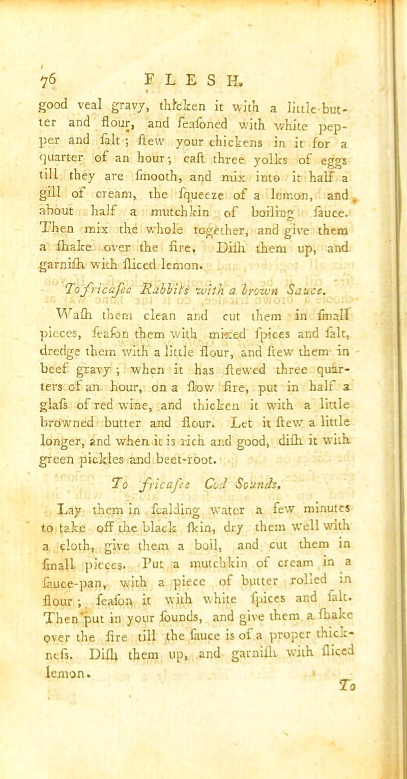 ?6 FLESH. » • good veal gravy, thicken it with a little-but- ter and flour, and feafoned with white pep- per and fait ; flew your chickens in it for a quarter of an hour; call three yolks of eggs till they are fmooth, and mix into it half a gill of cream, the fqueeze of a lemon, and, about half a mutchkin of boiling fauce. Then mix the whole together, and give them a fhake over the fire, Diih them up, and garnifh with fliced lemon. Tofricafec Rabbits with a brown Sauce. Wafh them clean and cut them in finall pieces, feafon them with mixed fpices and ialt, dredge them with a little flour, and flew them in beef gravy ; when it has fiewed three quar- ters of an hour, on a flow fire, put in half a glafs of red wine, and thicken it with a little browned butter and flour. Let it flew a little longer, and when it is rich and good, diftt it with, green pickles and beet-root. To fricafee Cod Sounds. Lay them in fcalding water a few minutes to take off the black flan, dry them well with a cloth, give them a boil, and cut them in final! pieces. Put a mutchkin of cream in a lauce-pan, with a piece of butter rolled in flour ; fealon it with white fpices and fait. Then'put in your founds, and give them a fhake over the fire till the lauce is of a proper thic..- ntfs. Diili them up, and garniili with fliced lemon.