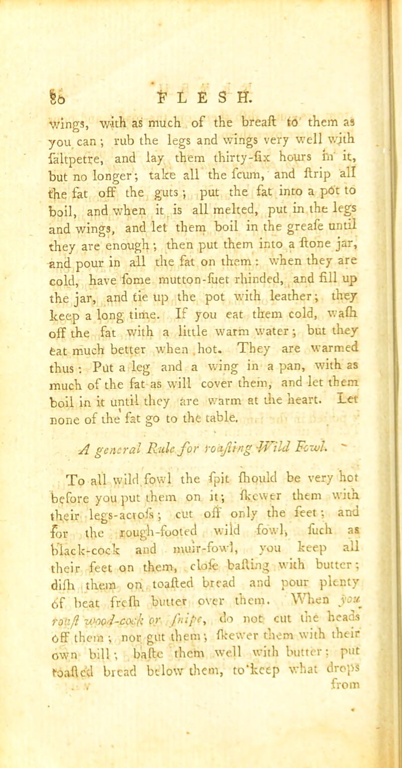 §6 n £ S H. wings, with as much of the breaft to them as you can; rub the legs and wings very well with faltpetre, and lay them thirty-fix hours hi it, but no longer; take all the fcum, and ftrip all the fat off the guts; put the fat into a pot to boil, and when it is all melted, put in the legs and wings, and let them boil in the greafe until they are enough; then put them into a ftone jar, and pour in all the fat on them: when they are cold, have home mutton-luet rhinded, and fill up the jar, and tie up the pot with leather; they keep a long time. If you eat them cold, walh off the fat with a little warm water; but they feat much better when .hot. They are warmed thus: Put a leg and a wing in a pan, with as much of the fat as will cover them, and let them boil in it until they are warm at die heart. Let none of the fat go to the table. A general Ride for ‘roof ing -Wild Fowl. ' To all wild fowl the fpit fliould be very hot before you put them on it; Ikewer them witfl their legs-aevofs; cut oft only the feet; and for the rough-footed wild fowl, fuch as black-cock and nuur-fow), you keep all their feet on them, dole baiting with butter; difh them on toafted bread and pour plenty of beat frclh butter over them. When you toll/l umd-cock or fnipc, do not cut the heads Off them ; nor. gut them; Ikevver them with their own bill; bade them well with butter: put toafted bread below them, to'kctp what drops