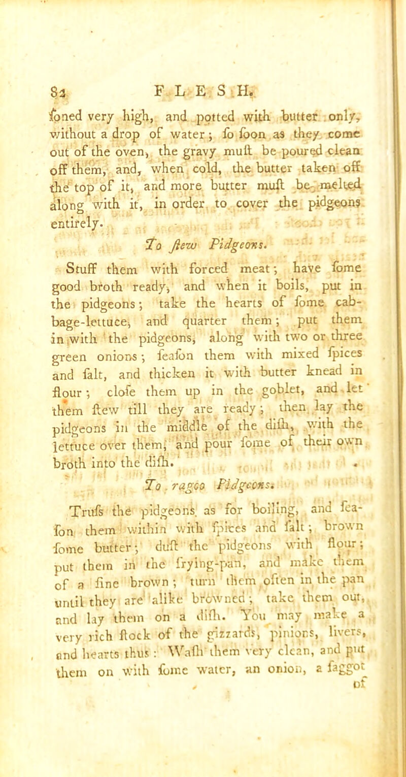 8a FLESH, foned very high, and potted with, butter only, without a drop of water; fo loon as they come out of the oven, the gravy muft. be poured clean off them, and, when cold, the butter taken off the top of it, and more butter muft be- melted, along with it, in order to cover the pidgeons entirely. To fiew Pidgeons. Stuff them with forced meat; have fome good broth ready, and when it boils, put in the pidgeons; take the hearts of fome cab- bage-lettuce, and quarter them; put them in with the pidgeons, along with two or three green onions; feaibn them with mixed fpices and fait, and thicken it with butter knead in flour; clofe them up in the goblet, and.let them flew till they are ready; then lay the pidgeons in the middle pf the difh, with the lettuce over them, and pour fome of their own broth into the difh. To . ragco Pidgccnsi Trufs the pidgeons. as for boiling, and fea- fon them within with fpices and fait; brown fome butter;’ dull the' pidgeons with flour; put them in the frying-pan, and mike them of a fine brown; turn them often in the pan until they are alike brbwned; take them out, and lay them on a difh. You may make a very rich flock of the gizzards, pinions, livers, and hearts thus : Waflf them very clean, and put them on with fome water, an onion, a faggot^