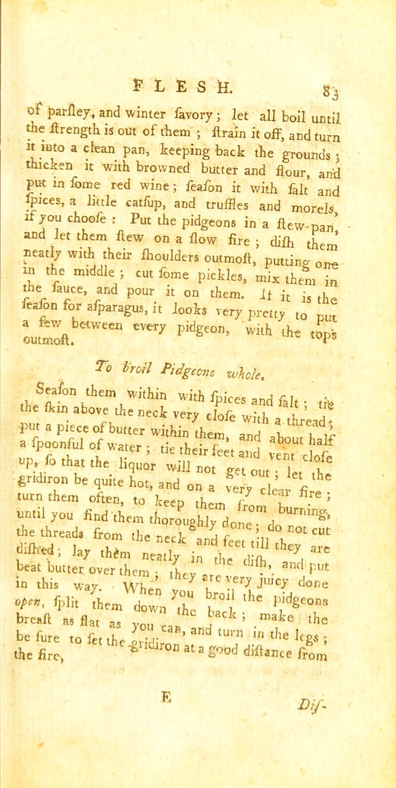 s. of parfley, and winter favory ; let all boil until the ftrength is out of them ; llrain it off, and turn it mto a clean pan, keeping back the grounds 5 thicken it with browned butter and flour, and put in fome red wine ; feafon it with fait and pices, a little catlup, and truffles and morels if you choofe : Put the pidgeons in a flew-pan’ and let them flew on a flow fire ; difih them Beady with their ihoulders outmoft, putting one in the middle - cut fome pickles, mix them Tn the fauce, and pour it on them. It it is the feafon for afparagus, it looks very pretty to put a few between every pidgeon, with the top’, outmoft. loPs To troil Pidgecvs whole. Seafon them within with fnirp< the fflin above the neck very clofe with a ferial put a piece of butter within them and i u w a fpoonful of water ; tie their St ^ up, fo that the hquor will not get out; let'the gridiron be quite hot, and on a very clear fi turn them often, to keen / , re 5 find them y thethread. from ,ho neck and f° ,Vill fl, ‘ ■UM; lay dim neatly in K beat butter over them • ,LV  and put in this way. wL v 1 -T7 J'C* dor‘* °PC?!> fpbt them down the b°\ ^ lfgCons breaft as flat as v™, ?‘ maie the be fure to fet the ^ lU,‘n Jn t,le leg* ; the fire, ^°U at a Sood from Li/. E