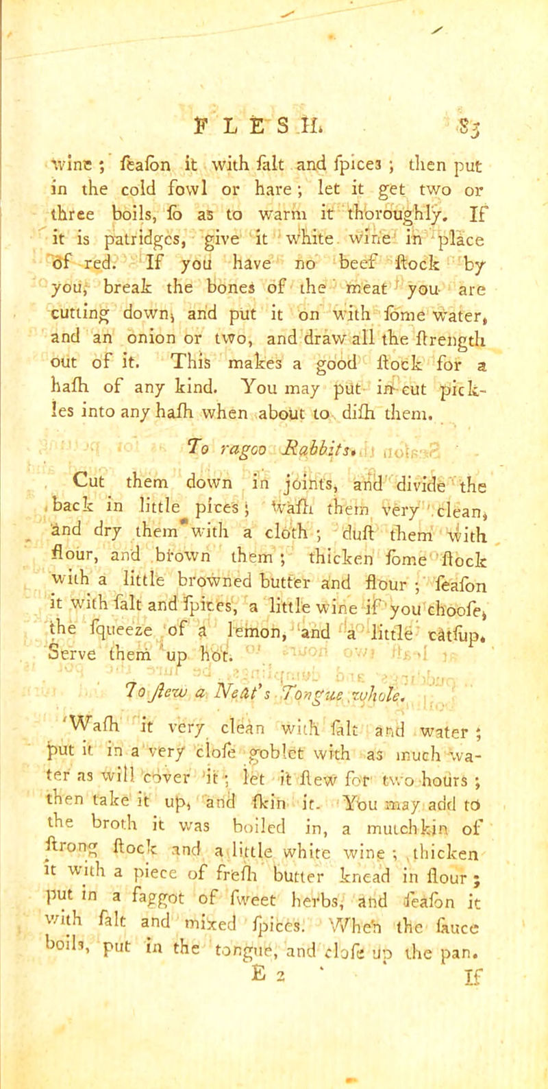 '.vine ; feafon it with fait and fpice3 ; then put in the cold fowl or hare; let it get two or three boils, lb as to warm it thoroughly. If it is patridges, give it ;White, wine in place 6f red. If you have no beef flock by you, break the bones of the meat you are cutting downs and put it on with flome Water, and an onion or two, and draw all the flrength out of it. This makes a good Hock for a halh of any kind. You may put in-cut pick- les into any hafh when about to difh them. To ragoo Rabbits. Cut them down in joints, and divide the back in little pices; flr&fh them very clean, and dry themwith a cloth ; dull tkem with flour, and btown them ; thicken foir.e flock with a little browned butter and flour ; feafon it with fait and fpir.es, a little wine if you choofe, the fqueeze of a lemon, and a little cfllup. Serve them up hb't. 7o jlew a Netlt's Tongue whole. ‘Wafh it very clean with frit and water ; l>ut it in a very dole goblet with as much wa- ter as will clover it ; let it flew for1 two hours ; then take it up, arid {kin it. You may add to the broth it was boiled in, a mutchk-jn of ftiong flock and a little white wine ; thicken it with a piece of freflr butter knead in flour ; put in a faggot of fweet herbs, and feafon it with fait and mixed fpices. Whe'n the fauce boils, put in the tongue, and clofe up the pan. E 2 ‘ ‘ If