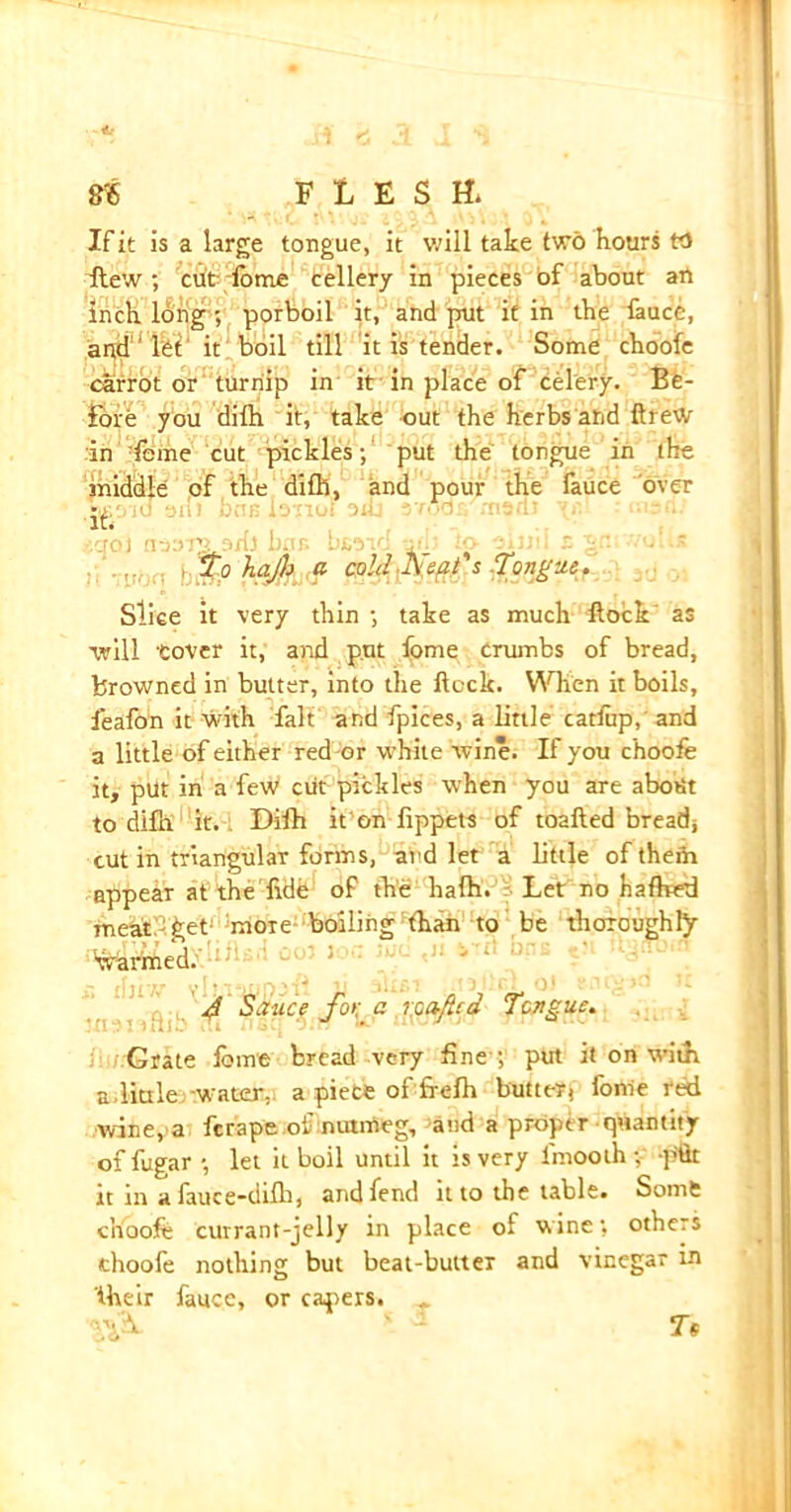 If it is a large tongue, it will take two hours W flew ; cut tome teller/ in pieces of about art inch long 5 porboil it, and put it in the fauce, and'ltt‘ it boil till it is tender. Some choofe carrot or turnip in it in place of celery. Be- fore you dilh it, take out the herbs and ftreW in dome cut pickles; put the tongue in the middle of the difh, and pour the fauce over p /jo) n-jor^ati) bar bi/.va 's To hijh a cold Xsat's Tongue. Slice it very thin ; take as much Hock’ as will tovcr it, and put fome crumbs of bread, browned in butter, into the ilock. When it boils, feafon it with fait and fpices, a little catfup, and a little of either red or white wine. If you choofe it, put in a few cut pickles when you are about to difh it. Difh it on fippets of toafted breads cut in triangular forms, and let a little of them appear at the fide of the hath. Let no hafhed meat get more boiling than to be thoroughly warmed. . u 4 Sauce jo>;' a r.oaficd Tongue. Grate lbme bread very fine-; put it on with a,little -water, a piece of frefh butter) fome red wine, a fcrape of nutmeg, and a proper quantity of fugar ; let it boil until it is very lmooth ; pflt it in a fauce-difhj and fend it to the table. Somfc cn'ooft currant-jelly in place of wine; others choofe nothing but beat-butter and vinegar in their fauce, or capers. Tf