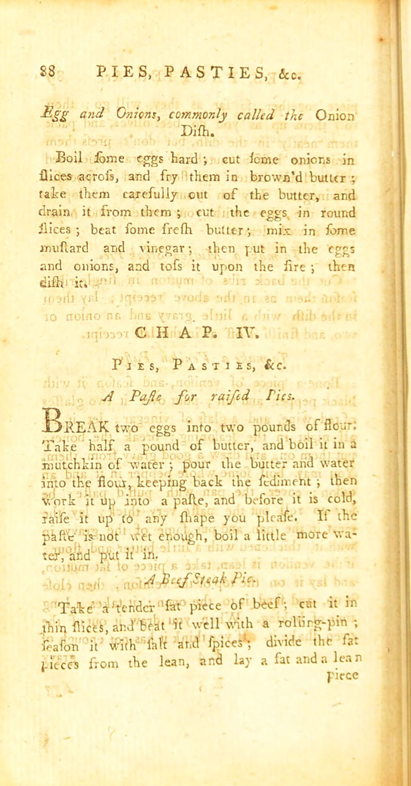 £SI and Onions, commonly called the Onion Dilh. Boil Ibme eggs hard ; cut icme onions in flices acrofs, and fry them in brown’d butler ; fate them carefully out of the butter, and drain it from them ; cut the eggs in round ilices ; beat fome frelh butter-, mix in fome milliard and vinegar •, then put in the eggs and onions, and tofs it upon the lire ; then diih- it.1 ' ii'ivdi •<«! , o'codE ‘irli.ru ?c w-nf fnf i 10 noino nr> hns sljjil rfti . iqirvvi G H A P. IV, C (l \ “o Pies, P a s t i £ s, &c. A Pafle for raiftd ries. Break two eggs into two pounds of flour: Take half a pound of butter, and boil it in a mut'chkin of water ; pour the butter and water into the flour, keeping back the fedimeht ; then Work it tip into a palle, and before it is cold, faife it up (6 any lhape you pi cafe. It the pafl'e'ia-not w£t enough, boil a little more \va- tc-V^d put it in. .noilum Jnt to 9MKI* as si ,tn»9l N .■ > .. A pi ef Steak Pie. Take AAc rider fat piece of beef; cat it in .thin flices, and'bhat it well with a roltirg-pin ; feafon it' W’lkft -andTpicei*-, divide the fat pieces from the lean, ana lay a iat and a lean piece