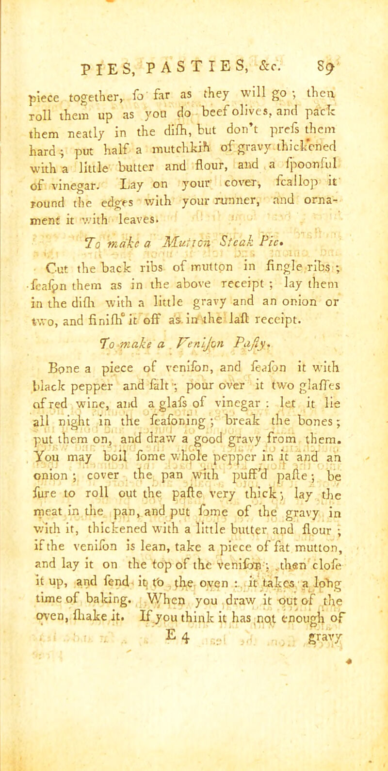 piece together, To'far as they will go ; then roll them up as you do beef olives, and pack them neatly in the difh, but don’t prefs them hard; put Haifa mutchkih of gravy-thickened with a little butter and flour, and a fpoonlul of vinegar. Lay on your' cover, feallop it round the edges with your runner, and orna- ment it with leaves. To make a Mutton Steak Pie. • .-,i -- t nortir- ons ,?notnp.'pett- Cut the back ribs of mutton in Angle ribs ; ■feafpn them as in the above receipt ; lay them in the difh with a little gravy and an onion or two, and Anifh° it off as. in the Jaft receipt. To make a Venijon Pafiy. Bone a piece of venifon, and foafon it with black pepper and fait;; pour over it two glaffes of red wine, and a glafs of vinegar: let it lie all night in the feafoning ; break the bones; put them on, and draw a good gravy from them. You may boil fome whole pepper in it and an onion ; cover the pan with puff'd pafle; be fure to roll out the pafle very thick; lay the meat in die pan, and put fome of the gravy in with it, thickened with a little butter and flour ; if the venilon is lean, take a piece of fat mutton, and lay it on the top of the venifon ; . then clofe it up, and fend it; t'o the oven : it takes a lohg time of baking. When you draw it out of the oven, fliake it. If you think it has nqt enough of E 4 gravy