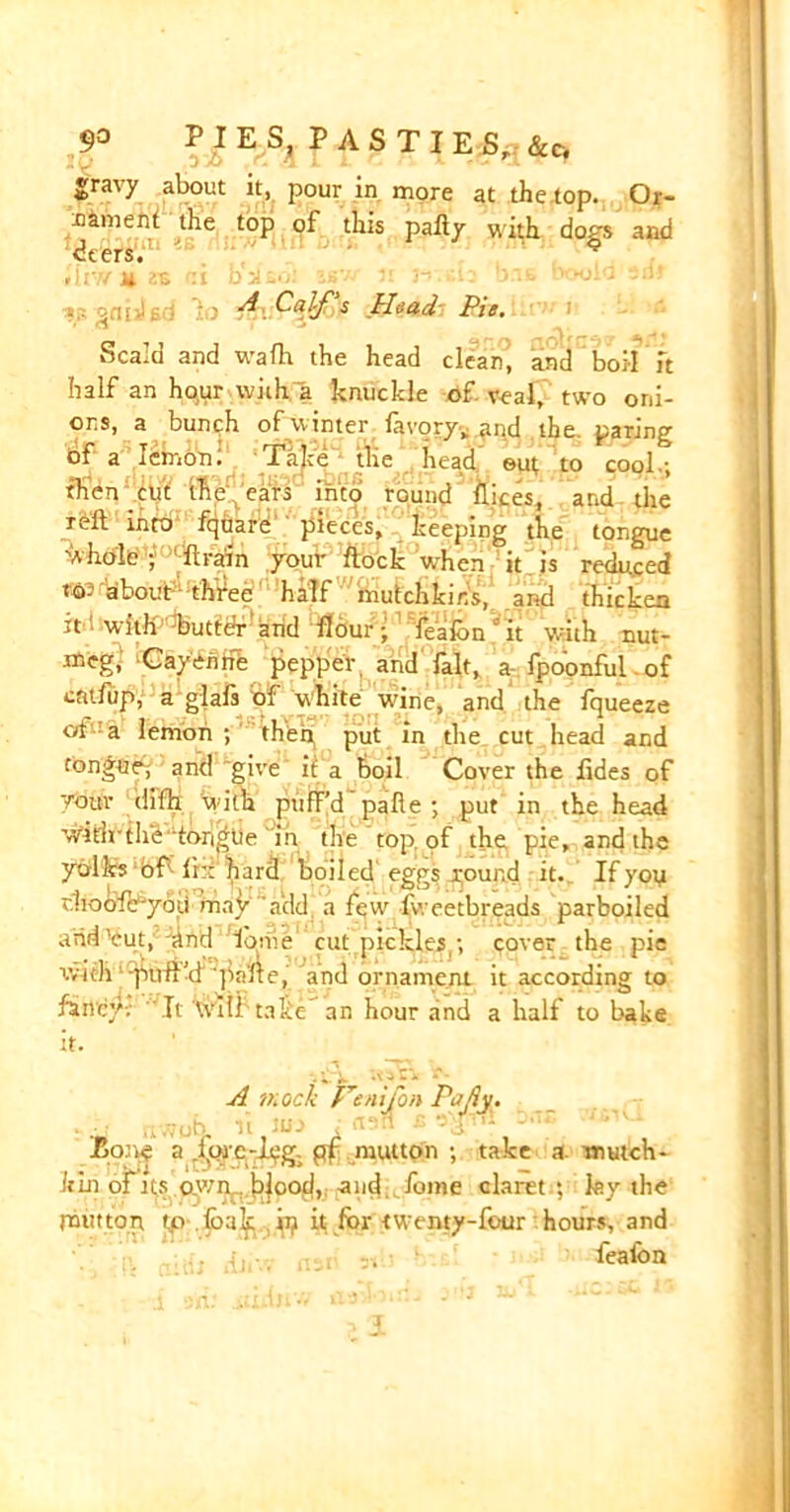 gravy about it, pour in more at the top. Or- nament the top of this pally with dors and dters. * »11 V/ .U rIl O ■' 3“' # • - 1 WJ- 3 •»;. 2<1|>I c ' ' s .Hoad Pie, *» «rl . Scald and wafh the head clean, and boil ft half an hq.ur wit ha knuckle of veal, two oni- ons, a bunch of winter lavory,, and the. paring of a lemon. Take the head out to cool.; then cut the ears into roui.d likes, and the rvft into fquare pieces, keeping the tongue 'Ahole; lirain your Rock when it is reduced to- about three half mutch kins, awl thicken it i with butter arid flour • fealon it with nut- meg, Cayenne pepper and fait, a fpoonful of entfup, a glals of white wine, and the fqueeze oi a lemon; then put in the cut head and tongue; and give if a boil Cover the lides of your difh with puff’d palie ; put in the head wdrfr the'tortile in the top. of the pie, and the yolks of Ihi hard boiled eggs round it. If you rhoofe-you may add a few l'vreetbreads parboiled arid'cut,'dnd lbme cut pickles -, cover the pie rvith -puff'd 'pnlle, and ornament it according to fancy-; It Wtlf take an hour and a half to bake it. i*. -vjC* A mock Henijon Pajiy. ..v.vutj. it an rasa -Bone a .lore-Jpg. pf mutton ; take a mutch- kin of its awn.. |)|ood, and fome claret ; ley the rant ton rp.lbak ip it for twenty-four hours, and fealon 1