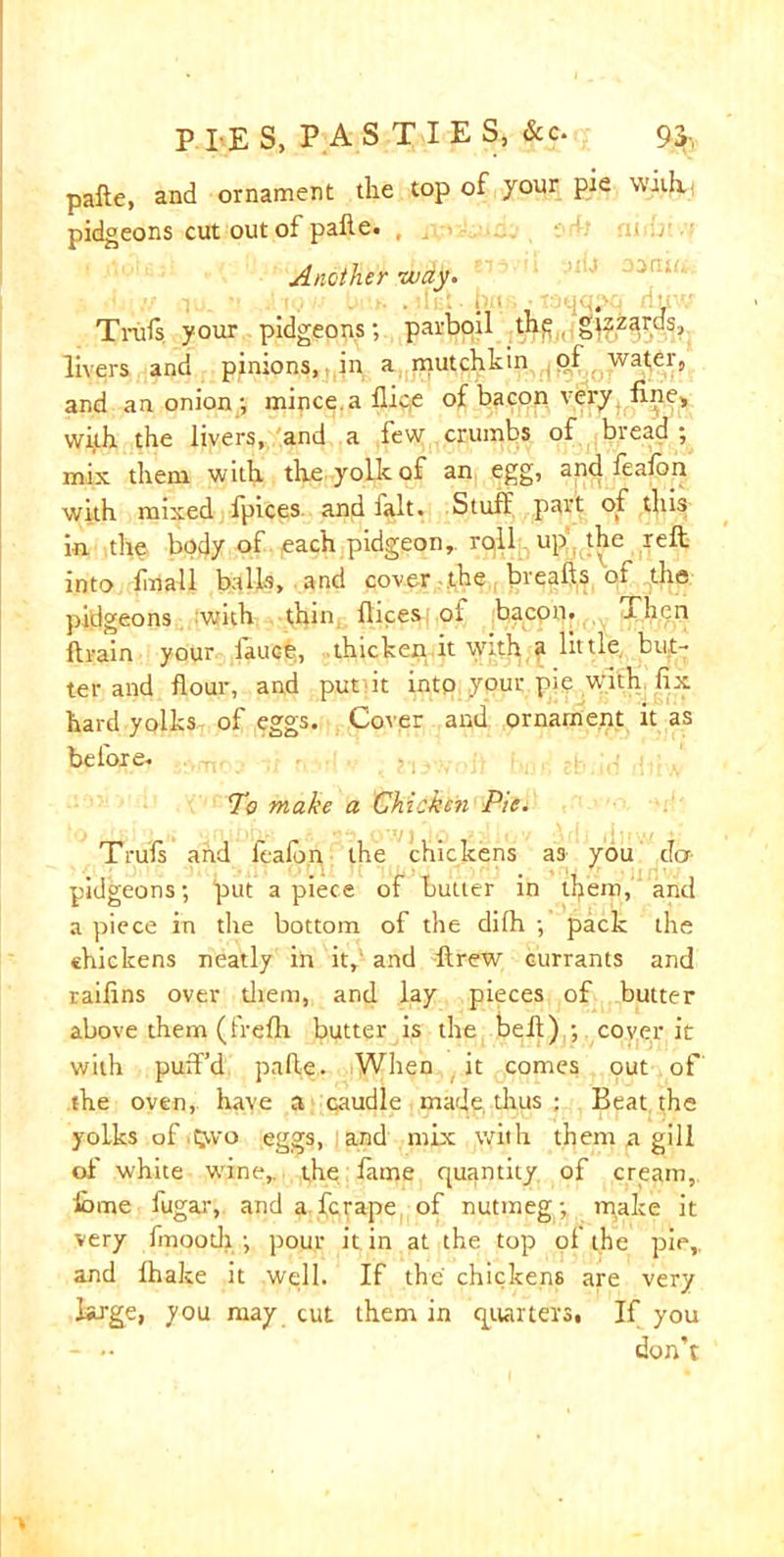 pafte, and ornament the top of your pie with. pidgeons cut out of pafte. Another way. Tinfs your pidgeons; parboil thfl„ gizzards, livers and pinions, in a mutchkin of water, and an onion ; mince, a flic,e of bacon very fine, with the livers, and a few crumbs of bread ; mix them with the yolk of an egg, and feafon with mixed fpices and fait. Stuff part of this in the body of each pidgeon, roll up the reft into fmall balls, and cover the breafts of the pidgeons with thin flices of bacon. Then brain your lauce, thicken it with a little but- ter and flour, and put it into your pie with fix hard yolks of eggs. Cover and ornament it as before. To make a Chicken Pie. Truls and fealon the chickens as you dor- pidgeons; put a piece of butler in tfyera, and a piece in the bottom of the dilh ; pack the chickens neatly in it,' and ftrew currants and raifins over them, and lay pieces of butter above them (frefh butter is the befl) ; cover it with puft’d pafle. When it comes out of the oven, have a caudle made thus : Beat, the yoLks of t;wo eggs, and mix with them a gill of white wine, the fame quantity of cream, iome fugar, and a fcrape of nutmeg; make it very fmootli ; pour it in at the top of the pie, and fhake it well. If the chickens are very large, you may cut them in quarters. If you - •• don’t