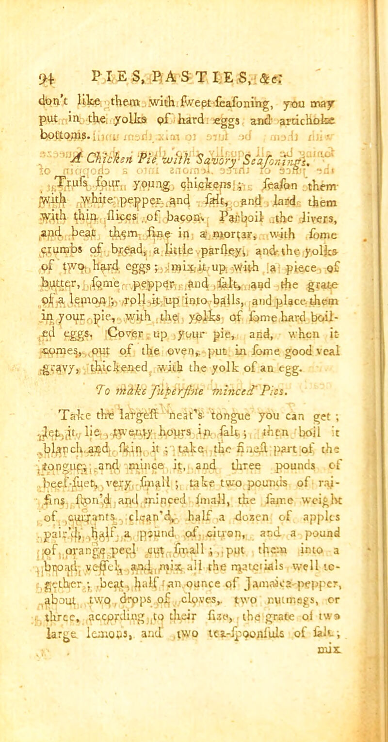 don t like them with f.veetfeafoning, you may put in the. yolks pf hard eggs and artichoke bottoms. A Chicken Pie -with Savory Seaf,;;h:rs. jo mcrqono s oJdi znomsJL ‘esieii to Soffit -id» .Tkufs four., young, qhiekensj; feafon them- with white pepper and fait, and . lard them with thin dices ol bacon, Parboil .the livers, and beat th^m, fine in a; mortar, .with fame crumbs of bread, a little parfleyi, and-the yolks of tyvo;,hfrd eggs; mkc.it.up with a piece of butter, ip me pepper and halt, and the grate pf a lemon';. .rpll it up into balls, and place them in your pie, with the yolks of fome hard boil- ed eggs, Cover. up your pie, and, when it comes, out of the oven,, put in iotr.e good veal jg$3Yy> thickened with the yolk of an egg. To mike fuperjhie mhiced'Pies. Take dre lafgeft neat’s tongue you can get ; -Jep.,ii lie , twenty hours in fait.; then boil it ^lapch.nnd. fkin. it ; take the fine#, part of the ,ito.ngupii;qnd :mince it, and three pounds of ..beef-fueti, very,.lin^U ; take two pounds of rai- fins fam'd and minced (mall, the lame weight of ctu;j-ant^ clean'd, half,a dozen of apples pair’d;, ,h^f a ipsund, of. pi pro n, and a pound :of; prangp pepl ,ct^ hit allput them into a , brpn.fl-, y<^e^v.JWf4,jnix all-the rpatciLals well to- gether .beat, half (an ounce pf Jamaica pepper, about two t d-rpps pf mlpves,. two nutmegs, or three, accppding tp their fize, the grate oi two large, lemons, and two tea-ipoonfuls of lak;