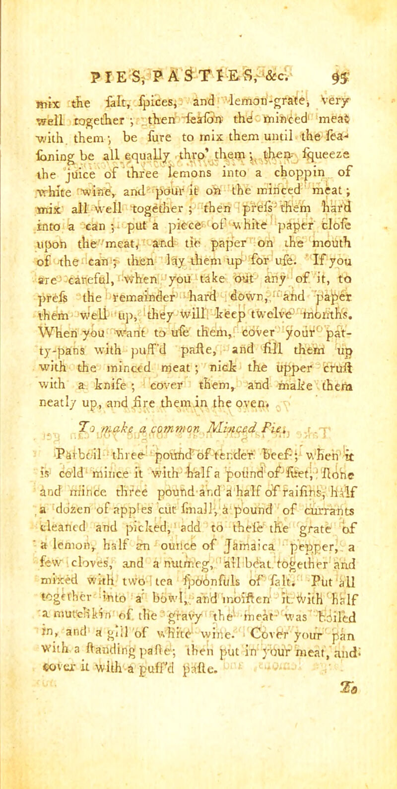 mix the fait, fpices, and lemon-grate, Very- well together then leafon the minted meat ■with them; be fure to mix them until the lea-1 fhning be all equally thro’them; then- fqueeze the juice of three lemons into a choppin of white 'wine, and pour it on the minced meat; mix all well 'together ; then prds; them hard into a can put a piece of white piaper clofc upon the meat* and tie paper on the mouth of the can ; then lay them up for ufe. If you are careful, when you take out any of it, to prefs the remainder hard down,;rrand paper them Well lip, they will keep twelve mbnths. When you want to ufe them, cover yotir pat- ty-pans with puff'd pafte, and fill them! up with the minced meat; nick the upper cruft with a knife ; cover them, and make them neatly up, and .fire them in the oven. To make a common Alinced Fie. Parboil three potifid’of tender beef- ; when it is cold1 mince it with half a podnd ofJfket;: fldne hnd mi ride three pound-arid ahalf of raifihs^ half a dozen of appies cut finally a pound of currants cleaned and picked, add to theie the grate of ' a lemon, half an ourice of Jamaica pepper, a few cloves', and a nutmeg, all bdat together and mixed with two tea fpbonfuls of fait. Put all together vnto a bowl, and moiften it tVith half amurcrikin of the ’gravy the1 meat- was toiled in, and a gill of white wine. Cover your pan with a handing pafle; then put in your meat, and; cover it with a puff'd piffle.