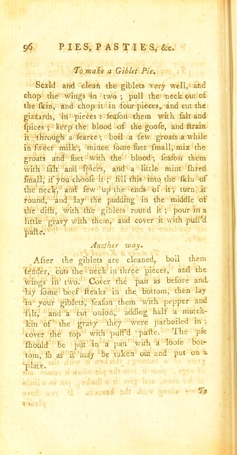 To make a Giblet Pie. Scald and clean the giblets very well, and chop the wings in two; pull the neck out of the fkin, and chop it in four pieces,, and cut the gizzards, in pieces : feafon them with fait and fpices keep the blood of the goofe, and ftrain it through a fearce; boil a few groats a while in fleet milk ; 'ihince Joine fuet fmall, mix the groats and: fuet with the blood ; feafon them with fait and fpice's, arid a little mint fhred fmall, if you choofe it ; till this into the fkin of the neck', arid few up the ends of it; turn it round, and lay (He pudding in the middle of the difh1, with the giblets round it ; pour in a little gravy with them, and cover it with puff’d pafte. Another way. After the giblets are cleaned, boil them 'tedder, cut* the neck in three pieces, and the '■Wings ih’ tWo. Cover the pan as before and lay forne beef fleaks in the bottom, then lay in your giblets, Teafon them with pepper and ftlt, and a cut onion,, adding half a mutch- kin of' the gravy they were parboiled in;, cover the top with puffd ' pafte. dhe pie fhould be put in a pan with a loofe bot- tom, fo as ii may be taken out and put on a 'plate. 1 V I 21 HJ 95>