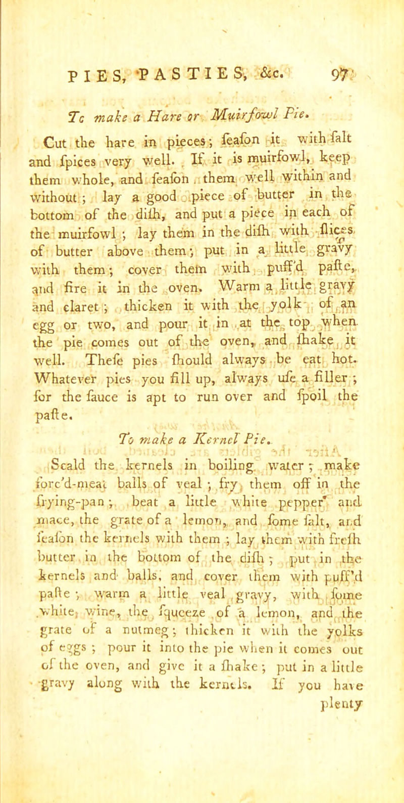 Tc make a Hare or Muir fowl Pie. Cut the hare in pieces; feafon it with fait and fpices very well. Ii it is muirfowl, keep them whole, and fealbn them well within and without ; lay a good piece of butter in the bottom of the dilh, and put a piece in each of the muirfowl ; lay them in the dilh with flicks- of butter above them; put in a little gravy with them; cover them with puff.d pafte,, tpid fire it in the oven. Warm a little gravy and claret; thicken it with the yolk of an egg or two, and pour it in at the top tyhen the pie comes out of the oven,, and ihake it Well. Thele pies fiiould always be eat hot. Whatever pies you fill up, always ule a filler ; for the fauce is apt to run over and lpoil the pafte. To ?nak,e a Kernel Pie. Scald the kernels in boiling, water; make rorc’d-meai balls of veal ; fry them off in the frying-pan; beat a little while pepper* apd mace, the grate of a lemon, and fome lalt, and ieaibn the kernels, with them ; lay them with freih butter in the bottom of the difh; put in the kernels and' balls, and cover them with puff’d pafte; warm a little veal gravy, with fume vhue; wine, the fqueeze of a lemon, and the grate of a nutmeg; thicken it with the yolks of eggs ; pour it into the pie when it comes out of the oven, and give it a ffiake ; put in a little ■gravy along with the kernels. If you hate plenty