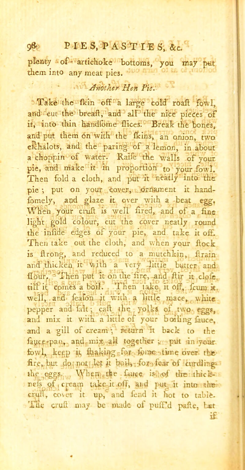 plenty of - artichoke bottoms, you may put them into any meat pies. Another Hen Pie. Take the fkin off a large cold roaff fowl, and cut the' breaft, and all the nice pieces of it, into thin handlbine flices. - Break the bones, and put them 6n with the fkins, an onion, two eichalots, and the paring of a lemon, in about a choppin of water. Raife the w-alls of your pie, and make it in proportion to your fowl. Then fold a cloth, and put it neatly into the pie-, put on your coven, ornament it hand- fomely, and glaze it over with a beat egg. When your cruft is well ftred, and of a fine light gold colour, cut the cover neatly round the infide edges of your pie, and take it off. Then take out the cloth, and when your ftock is ftrong, and reduced to a mutchldn,, firain and thicken it With a vert little butter and Hour. T hen put it on the dire, arid ftir it clofe tiff it domes a boil. Then t ake it off, feum k, well, and feafori jt with a little mace, white pepper and lalt p caft the yolks of two eggs, and mix it with a little of your boiling fauce, and a gill of cream -, return it back to the fapeerpan, a nd mix all together; put in lyoar fowl, kepp it £balvif|gr.for fome time over the- fire,r but tio.; mulct it boily for . fcar of curdling- 5lie eggs. When , tie lauce is;;<of tire thack- neis of, cream t.ikc it off, aid put it into tire «rull, cover it up, and fend it hot to tabic. Tile cruft may be made of puff’d pafte, bst if