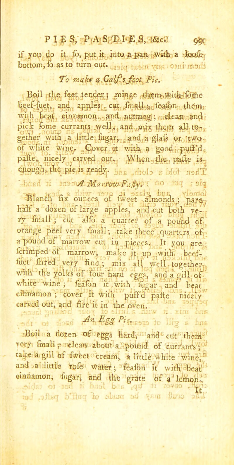 if you do it id, put it into a pan with a looftj bottom, fo as to turn out. . To mukt a Calf’s foot Pic. Boil the, feet Render j minge th?m-.witb;!lbme beef-fuet;,. aptf. appyfe?;.. cut. .fina-il.-,,. fealdn them, with beat cinnamon., .^nd :pi}tnaeg;mi^ea» and- pick iome currants .^ellandthejp all tor gether with .a little fug.ar, .and a glafs or two of white wine. Cover it with a good -puff'd palle, nicely carved out^ When ce ptafte ifa <$&ugh, the pie is ready. ,, ,j5 , ;mjf A A'Lzn'ozi: F.:.?v. siq t>, , r % i-lovp Jt osfils bon (Ylexrtdl Blanch hx ounces ot lweet ..almonds^ para- half a dozen of large apples, and gut both ve- ry finall ; cut alfo a quarter of a pound of orange peel very finall; take three quarters pf a pound of marrow cut in pieces. It you are lerimped of marrow, make it up wit!) beef- fuet fhred very fine ; mix all well together with the yolks of four hard eggs', and a gill of white wine ; fealdn it with fugar and beat cinnamon ; cover it with pufFd palle nicely carved out, and fire it in the oven. r!-' nfitltoo ii»'oy io si fill r, rtuw u . >.mi mi* A?i Egg Pit. Boil a dozen of ^ggs hard, and cut them very finally clean about a, pound of currant's; talte a gill erf fweet cream, a little white wine, and a little Vole water; fealdn it with beat' ’ oinnamon, fugat^ and the grate of a'lemorJ.