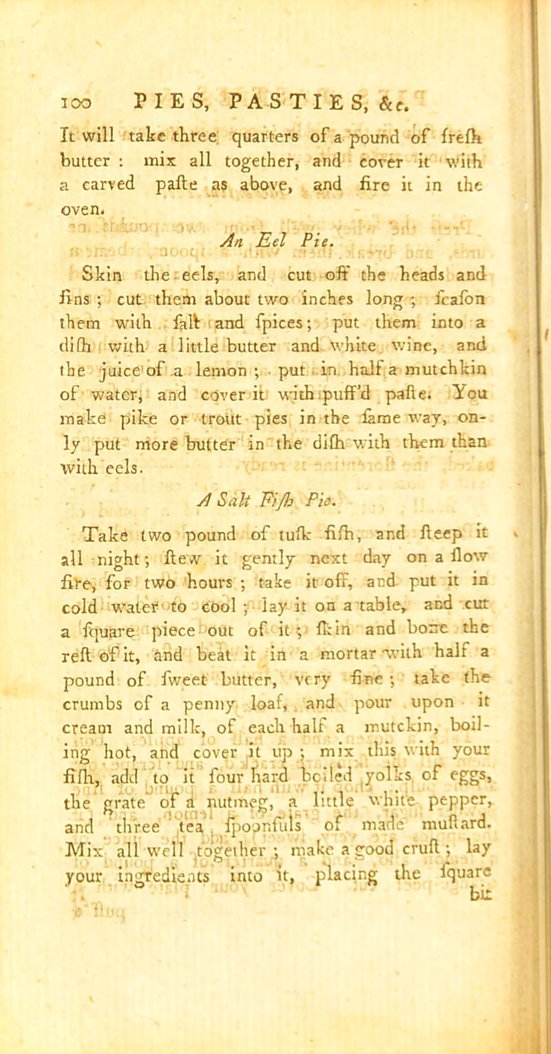 It will take three quarters of a pound of frelh butter : mix all together, and cover it with a carved pafte as above, and fire it in the oven. An Eel Pie. Skin the eels, and cut off the heads and fins ; cut them about two inches long ; fcafon them with fait and fpices; put them into a ilifh with a little butter and white wine, and the juice'of a lemon ; • put . in. hall a mutchkin of water, and cover it with puff’d pafte; You make pike or trout pies in the fame way, on- ly put more butter in the difh with them than with eels. A Salt Fijb Pis. Take two pound of tufk fifh, and ffeep it all night; ftew it gently next day on a How five, for two hours ; take it off, and put it in cold water to cool ;■■ lay it on a table, and cut a Iquare piece: out of it ; fliin and bone the reft of it, and beat it in a mortar with halt a pound of fweet butter, very fine ; take the crumbs of a penny loaf, and pour upon it cream and milk, of each half a mutekin, boil- ing hot, and cover it up ; mix this with your fifft, add to it four hard belled yollts of eggs, the grate of a nutmeg, a little white pepper, and three tea fpoonfliis of marie ' mufiard. Mix all well together ; make a good cruft ; lay your ingredients into it, placing the fquare