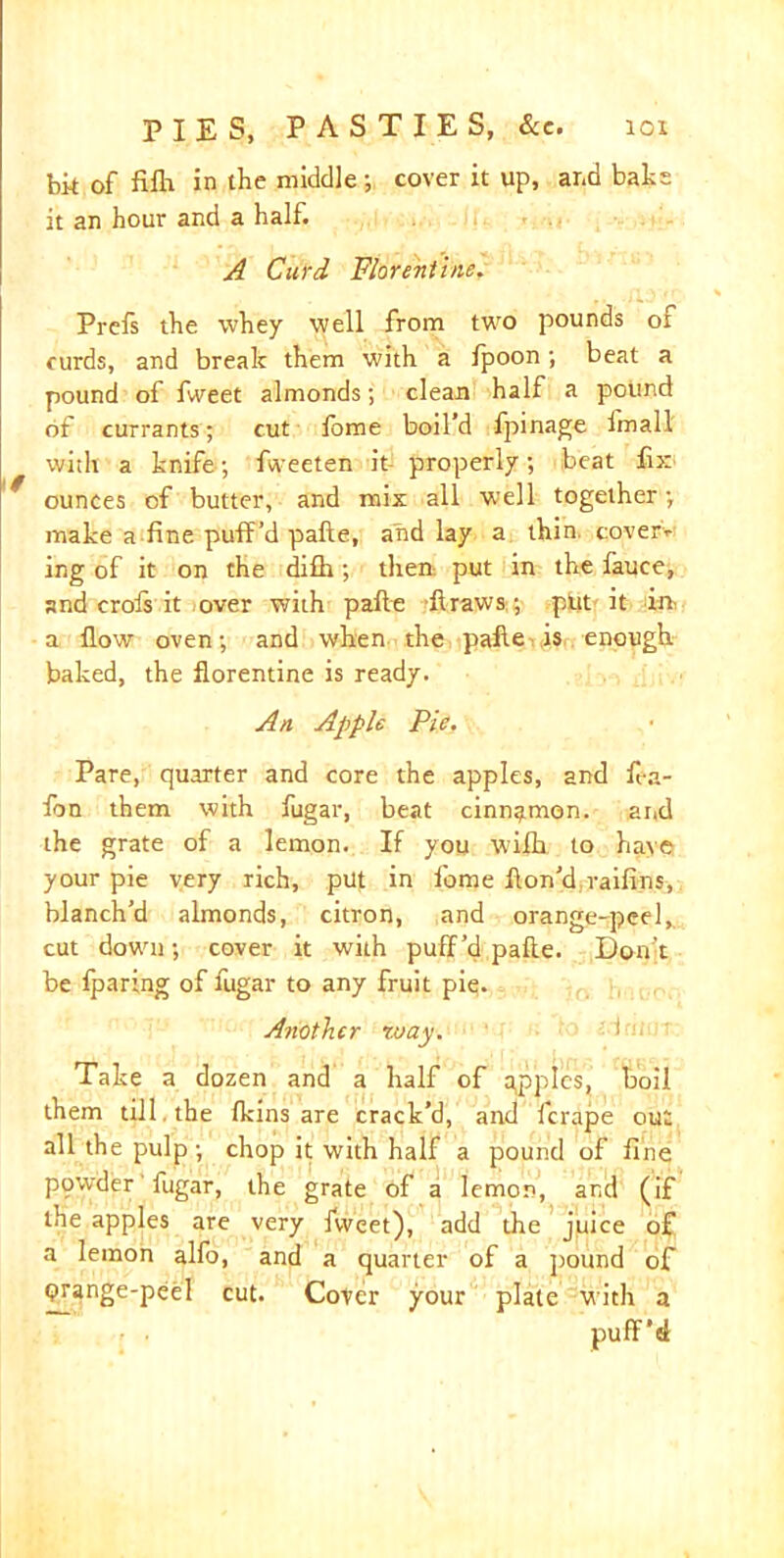 bit of fifh in the middle; cover it up, and bate it an hour and a half. A Curd Florentine. Prcfs the whey well from two pounds of curds, and break them with a fpoon; beat a pound of fweet almonds; clean half a pound of currants; cut lome boil’d fpinage imall with a knife; fiveeten it properly; beat fix ounces of butter, and mix all well together; make a fine puff’d pafte, and lay a thin cover* ing of it on the difh ; then put in the fauce, and crols it over with pafte -ftraws,; pjut it in a flow oven; and when the pafte is enough baked, the florentine is ready. An Apple Pie. Pare, quarter and core the apples, and fea- fon them with fugar, beat cinnamon. and the grate of a lemon. If you wilh to have your pie very rich, put in feme fton’d raifins, blanch’d almonds, citron, and orange-peel, cut down; cover it with puff’d pafte. Don’t be Iparing of fugar to any fruit pie. Another way. Take a dozen and a half of apples, boil them till the (kins are crack’d, and lcrape out all the pulp; chop it with half a pound of fine powder fugar, the grate of a lemon, and (if the apples are very fvveet), add the juice of a lemon alfo, and a quarter of a pound of orange-peel cut. Cover your plate with a puff’d