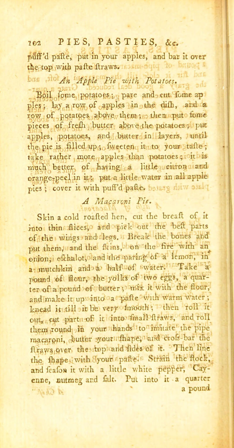 puff’d pafte, put in your apples, and bar it over the top with pafte ftraws. fc An Apple Pie with Potatoes. Boil Jome potatoespare and cut feme ap jffes j lay, a row of apples in the difh, and a row of potatoes above them; then put fome pieces of frefh butter above the potatoes pi put apples, potatoes, and butter in layers, until the pie is filled up; fwaeten it to your tafte; take rather more apples than potatoes; it is much better, of having a little citron and oran^erpeel in it ; put a little water in all apple pies ; cover it with puff’d pafte. A Macaroni Pie. Shin a cold roafted hen, cut the breaft of it into thin flices, and pick out the heft parts of the wings ■ and legs. Break the bones and put them,) and the fit ins, on the fire with an^ onion,• effkalot; and the paring of a lemon;' in a mutchkiri arid'h1 hall of water. Take a pound of Sour, the yolks of two eggs, a quar- ter of a pound of butter;' mix it with the flour, and make it up' into a pafte with warnr water; knead it till it bh very fmooth; then Toll it out, pyt p3rtu-oF it into Imall ftraws, and roll them .round in your hands to' imitate the pipe macarpni, .buUfer oyour . fhape,'and crofs-bar the ftrjtyvs over the top arid fid^s of it. Then line the lb ape; with your pafte.' Strain the flock, and fcafoH it with a little white pdp’per; Cay- enne, nutmeg ar.d lalt. Tut into it a quarter