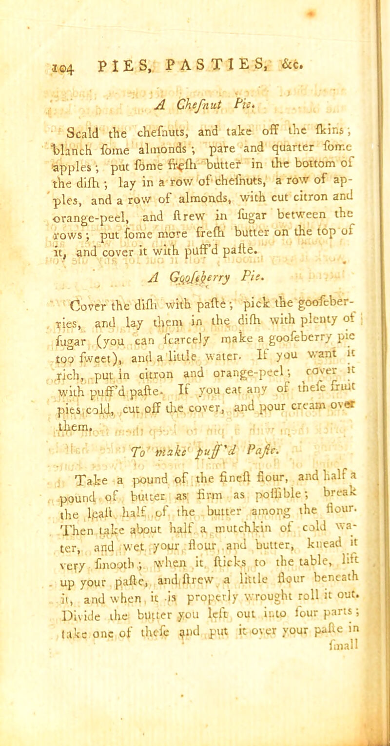 A Chef nut Pie- Scald tile chefnuts, and take off tlie {kins, “blanch lome almonds •, pate and quarter fornc apples; put ftime fi^fh buttef in the bottom of the difh ; lay in a row of chefnuts, a row of ap- ples, and a row of almonds, with cut citron and orange-peel, and flrew in fugar between the rows ; put fome more frefh butter on the top oi it, and cover it with puff’d palte. HOY 51m YU^ TOL juu jI UU7 ( • JC/UU*« \ ' ■.* j • A Gopfherry Pie. Cover the difli with pafte fi pick the goofeber- ries, and lay them in the difh. with plenty ot j fugar (you can fcaTcely make a gooleberry pic too fweet), and a little water. It you v. ant it rich, putin citron and orange-peel; c0'ei |L with puff’d pafte. If you eat any of tneie jruit pies cold, cut off the cover, and pour cream over them. ill'.' ' ' lW *11/ IT7JA UJ II f if.. ' • ‘ * l To make puff'd Pafte. Take a pound of the fineft hour, and halt a pound of butter as: firm as polfible; break the ,1ft# half.of the butter among the flour. Then Lake about half a mutchkin of cold wa- ter, and wet yoyr flour, and butter, knead it ve^y finooth:, when it flicks to the table, lift up your pafte, andjlrcw a little flour beneath it, and when it /s properly wrought roll it out. Divide the buper you left out into four parts; lake one of thefe and put it over your pafte in final 1