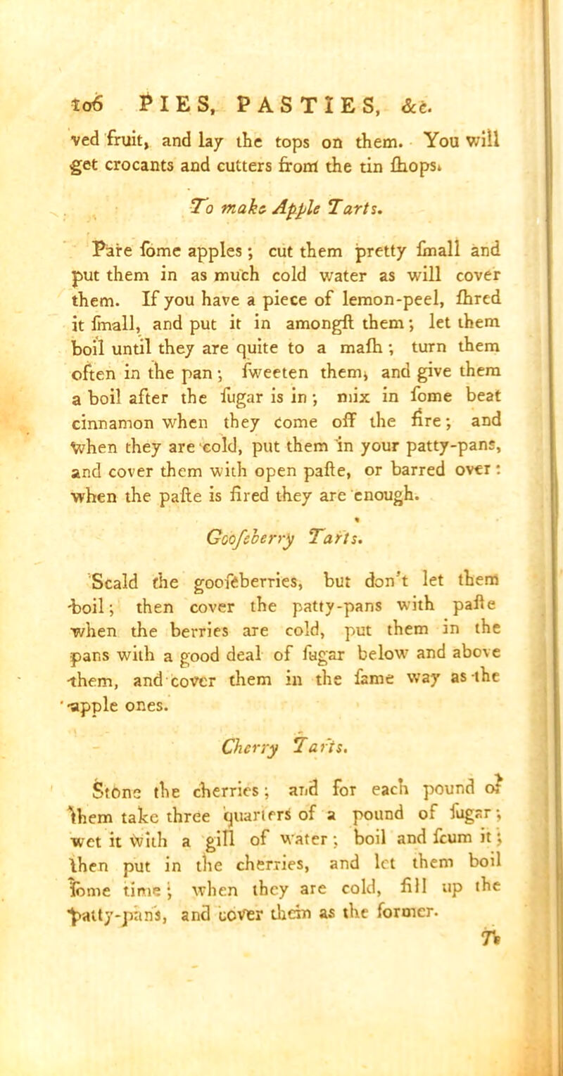 ved fruit, and lay the tops on them. You will get crocants and cutters from the tin fhops. To make Apple Tarts. Pare fome apples; cut them pretty fmall and put them in as much cold water as will cover them. If you have a piece of lemon-peel, fhred it Imall, and put it in amongft them; let them boil until they are quite to a rnalh ; turn them often in the pan •, fweeten them* and give them a boil after the fugar is in •, mix in fome beat cinnamon when they come off the fire; and When they are cold, put them in your patty-pans, and cover them with open pafte, or barred over : when the pafte is fired they are enough. « Goofsherry Tarts. Scald the gooftberries, but don't let them -boil; then cover the patty-pans with pafte ■when the berries are cold, put them in the pans with a good deal of fugar below and above •them, and cover them in the fame way as-the •apple ones. Cherry laris. Stone the cherries; and for each pound or Ihem take three quarters of a pound of fugar; wet it ivith a gill of water ; boil and feum it; Ihen put in the cherries, and let them boil feme timewhen they are cold, fill up the ^atty-pans, and cover them as the former. 7V