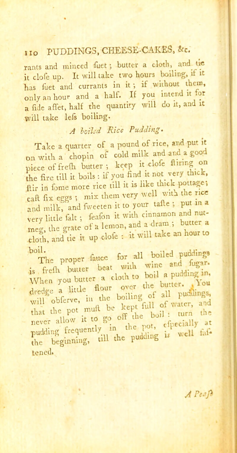 rants and minced fuet; butter a cloth, and tie it dole up. It will take two hours boiling, if it has fuet and currants in it ; if without them, only an hour and a half. If you intend it for a fide affet, half the quantity will do it, and it will take lefs boiling. A lolled Rice Pudding. Take a quarter of a pound of rice, and put it on with a chopin of cold milk and and a good piece of frefh butter ; keep it clofe Airing on [he fire till it boils: if you find it not very thick, fiir in fome more rice till it is like thick pottage; caft fix eggs ; mix them very well with the rice and milk,‘and fweeten it to your tafie ; put in a Very little fait ; feafon it with cinnamon and nut- meg, the grate of a lemon, and a dram , butter a Sol anddc a up clofe : 1. will take » hour to b°Th- proper face for all boiled p»M»g. sr. *45 will oDierv , f water, and that the pot mull be = turn th' never allow it to go off the bo. j gt pudding frequently in ? ^ ^ ^ the beginning, till the puuu b tened. A Pcsfl