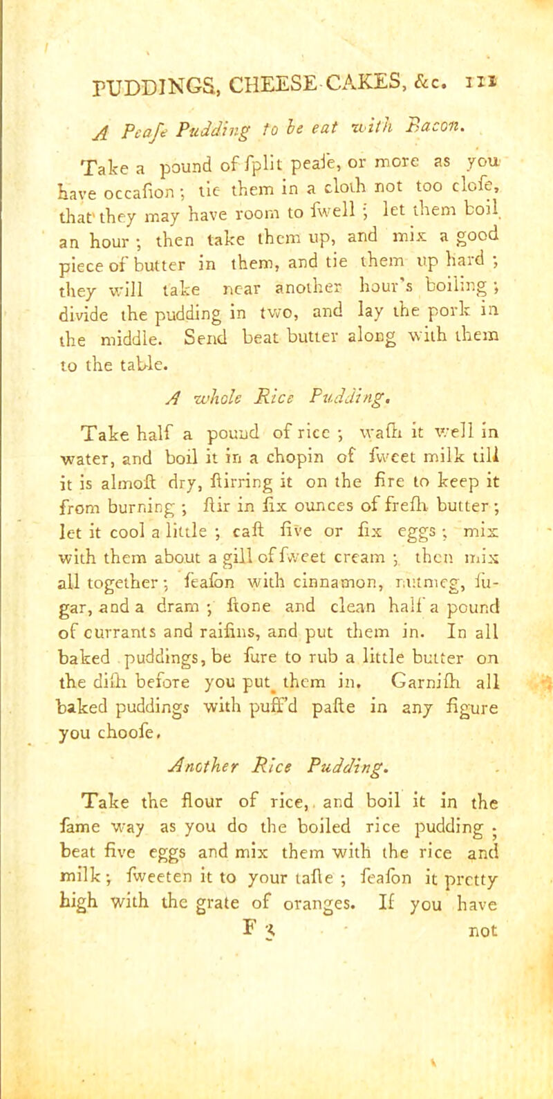 A Pea/e Pudding to he eat iwith Bacon. Take a pound of fplit peafe, or more as you Have occafion; tie them in a cloth not too clofe, that’ they may have room to fwell ■, let them boil an hour ; then take them up, and mix a good piece of butter in them, and tie them up haid ■, they will take near another hour s boiling •, divide the pudding in two, and lay the pork in the middle. Send beat butter along with them to the table. A whole Rice Pudding. Take half a pound of rice ; waflt it well in water, and boil it in a chopin of fvveet milk till it is almofl: dry, flirring it on the fire to keep it from burning ; ftir in fix ounces of frefh butter ; let it cool a little ; call five or fix eggs ; mix with them about a gill of fiveet cream ; then mix all together; feafon with cinnamon, nutmeg, fit- gar, and a dram; ftone and clean half a pound of currants and raifins, and put them in. In all baked puddings, be fure to rub a little butter on the difh before you put. them in, Garnifh all baked puddings with puff’d pafte in any figure you choofe. Another Rice Pudding. Take the flour of rice, and boil it in the fame way as you do the boiled rice pudding ; beat five eggs and mix them with the rice and milk; fweeten it to your tafie ; feafon it pretty high with the grate of oranges. If you have F K not