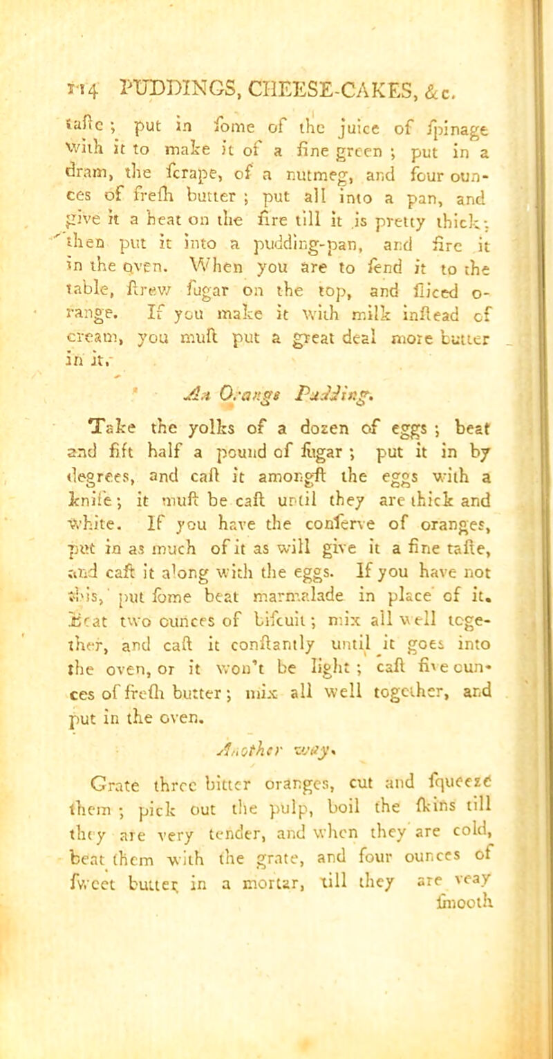 »aflc ; put in fome of the juice of fpinage with it to make it of a fine green ; put in a dram, the ferape, of a nutmeg, and four oun- ces of freflr butter ; put all into a pan, and give k a heat on the fire till it is pretty thick; ' then put it into a pudding-pan, and fire it in the Qven. When you are to find it to the table, ft rev/ fugar on the top, and fiiced o- range. If you make it with milk infiead cf cream, you mull put a great deal more butter in it. A,i Or anas Pads!in?. O O Take the yolks of a dozen of eggs •, beat and fift half a pound of fitgar ; put it in by degrees, and call it amongft the eggs with a knife; it mull be call urtil they are thick and white. If you have the conferve of oranges, put in as much of it as will give it a fine tafte, and caft it a’ong with the eggs. If you have not fids,' put iome beat marmalade in place of it. iicat two ounces of bifeuit; mix ail well toge- ther, and caft it conftantly until it goes into the oven, or it won’t be light; caft fhecun- ces of freflr butter; mix all well together, and put in the oven. Another way* Grate three bitter oranges, cut and fqueezC them ; pick out the pulp, boil the fkins till they are very tender, and when they are cold, beat (hem with the grate, and four ounces ot fv.cet buttei; in a mortar, till they are veay {mooth