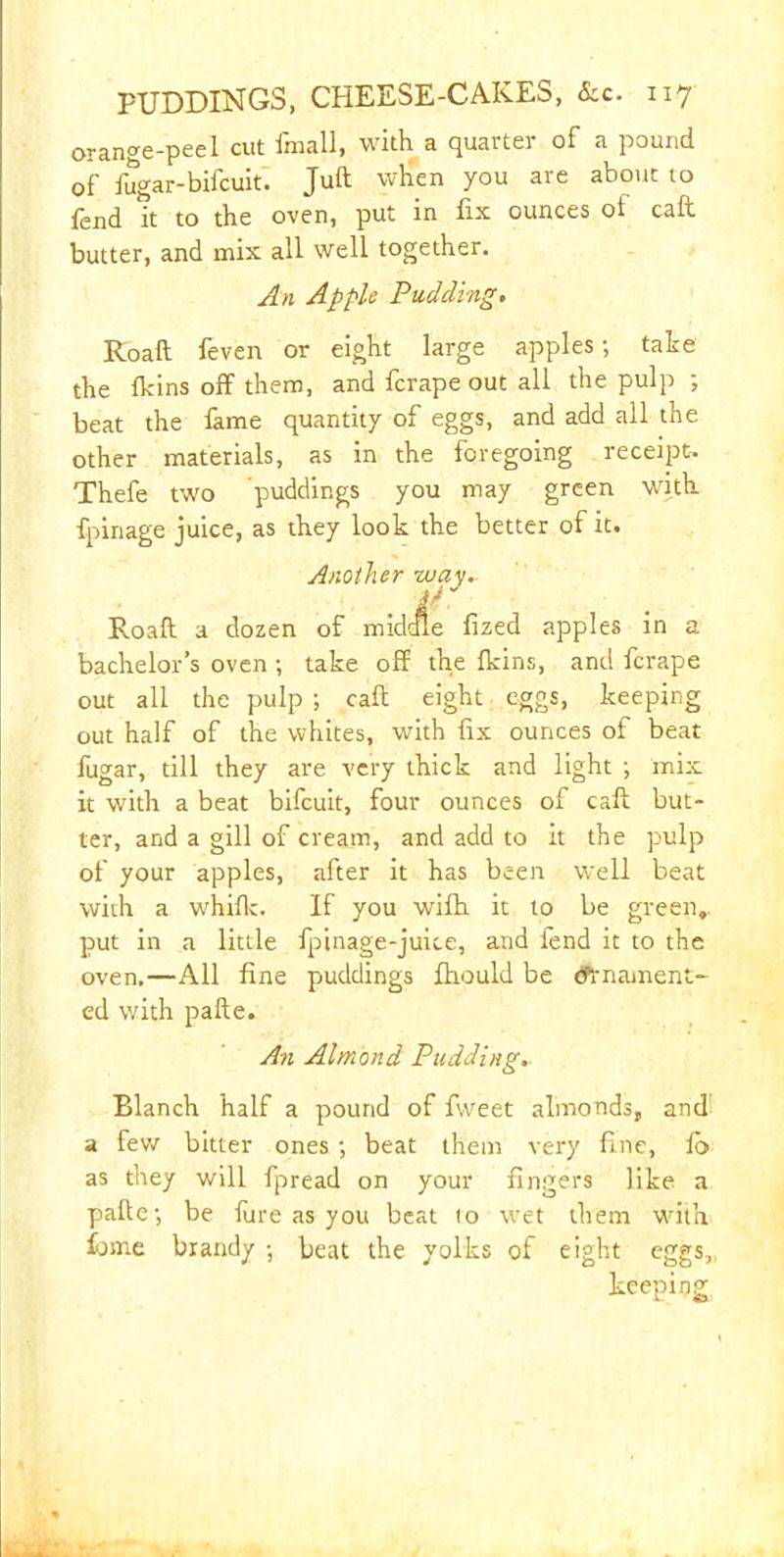 orange-peel cut fraall, with a quarter of a pound of fugar-bifcuit. Juft when you are about to fend it to the oven, put in fix ounces of call butter, and mix all well together. An Apple Pudding. Roaft feven or eight large apples; take the fkins off them, and fcrape out all the pulp ; beat the fame quantity of eggs, and add all the other materials, as in the foregoing receipt, Thefe two puddings you may green with fpinage juice, as they look the better of it. Another way► ir Roaft a dozen of middle fized apples in a bachelor’s oven; take off the fkins, and fcrape out all the pulp ; caft eight eggs, keeping out half of the whites, with fix ounces of beat fugar, till they are very thick and light ; mix it with a beat bifcuit, four ounces of caft but- ter, and a gill of cream, and add to it the pulp of your apples, after it has been well beat with a whifk. If you wifh it to be green,, put in a little fpinage-juice, and fend it to the oven,—All fine puddings fhould be efrnament- ed with pafte. An Almond Pudding.. Blanch half a pound of fweet almonds, and a few bitter ones ; beat them very fine, fb as they will fpread on your fingers like a pafte; be fure as you beat (o wet them with £jme brandy ; beat the yolks of eight eggs, keeping