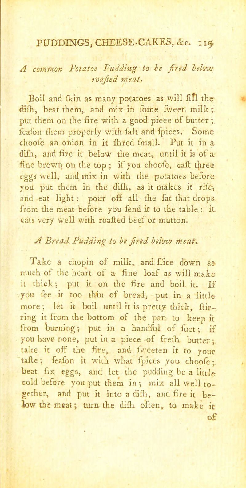 A common Potatoe Pudding to he fired below roajicd meat. Boil and fkin as many potatoes as will fifl the difli, beat them, and mix in fome fweet milk; put them on the fire with a good pieee of butter; feafon them properly with fait and fpices. Some choofe an onion in it flared fmall. Put it in a dilh, and fire it below the meat, until it is of a fine brov/n on the top ; if you choofe, call tjiree eggs well, and mix in with the potatoes before you put them in the difla, as it makes it rife-, and eat light: pour off all the fat that drops from the meat before you fend ir to the table : it eats very well writh roalled beef or mutton. A Bread Pudding to be fired below meat. Tate a chopin of milk, and fiice down as much of the heart of a fine loaf as will make it thick •, put it on the fire and boil it. If you fee it too thin of bread, put in a little more; let it boil until it is pretty thick, ftir- ring it from the bottom of the pan to keep it from turning; put in a handful of feet; if you have none, put in a piece of frefh butter; take it off the fire, and fweeten it to your tafte; feafon it with what fpices you choofe;. beat fix eggs, and let the pudding be a little cold before you put them in ; mix all well to- gether, and put it into a dilh, and fire it be- low the meat; turn the difli often, to mate it of