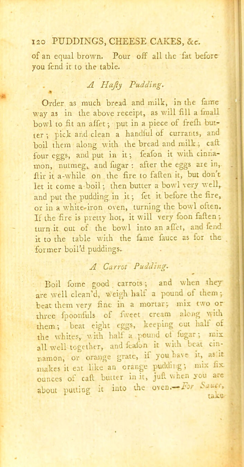 of an equal brown. Pour off all the fat before you fend it to the table. A Hajly Pudding. m Order as much bread and milk, in the fame way as in the above receipt, as will fill a imall bowl to fit an affet; put in a piece of frefh but- ter •, pick and clean a handlul of currants, and boil them along with the bread and milk/, call four eggs, and put in if, feafon it with cinna- mon, nutmeg, and fugar : after the eggs are in, flir it a-while on the fire to fallen it, but don t let it come a boil; then butter a bowl very well, and put the pudding in if, fet it before the fire, or in a white.-iron oven, turning the bowl often. If the fire is pretty hot, it will very foon fallen', turn it out of the bouTl into an affet, and fend it to the table with the fame fauce as for the former boil’d puddings. A Carrw Pudding. Boil fome good carrots; and when they are well clean’d, weigh half a pound of them-, beat them very fine in a mortar', mix two or three fpoonfuls of fweet cream along with them; beat eight eggs, keeping cut halt of the whites,, with hall a pound ol fugar; mix all well together, and feaion it with beat cin- namon, or orange grate, if you have it, as it makes it eat like an orange pudding; mix fix ounces of call butter in it, jufl when you are about putting it into the oven.— For Sjuct, 1 taxe