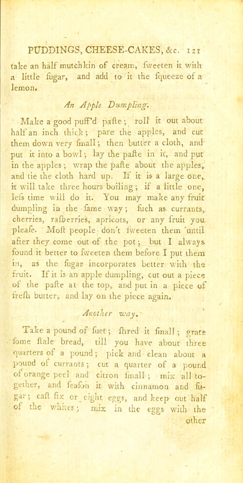 take an half mutchkin of creain, fvveeten it with a little fugar, and add to it the fqueeze of a lemon. An Apple Dumpling. Make a good puff'd pafte; roll it out about half an inch thick; pare the apples, and cut them down very finall; then butter a cloth, and' put it into a bowl; lay the paffe in it, and put in the apples; wrap the pafte about the apples, and tie the cloth hard up. If it is a large One,, it will take three hours boiling; if a little one, left time will do it. You may make any fruit dumpling in the fame way; liich as currants, cherries, ralberries, apricots, or any fruit you plea/e. Molt people • don’t fweeten them until after they come out of the pot; but I always found it better to fvveeten them before I put them in, as the fugar incorporates better with the fruit. If it is an apple dumpling, cut out a piece of the pafte at the top, and put in a piece of frefh butter, and lay on the piece again. Another may. Take a pound of fuet; fhred it final!; grate fome ftale bread, till you have about three quarters of a pound; pick and clean about a pound of currants; cut a quarter of a pound of orange peel and citron finall ; mix all to- gether, and fealun it with cinnamon and fit- gar; caft fix: or eight eggs, and keep out half ol the whites; mix in the eggs with the other