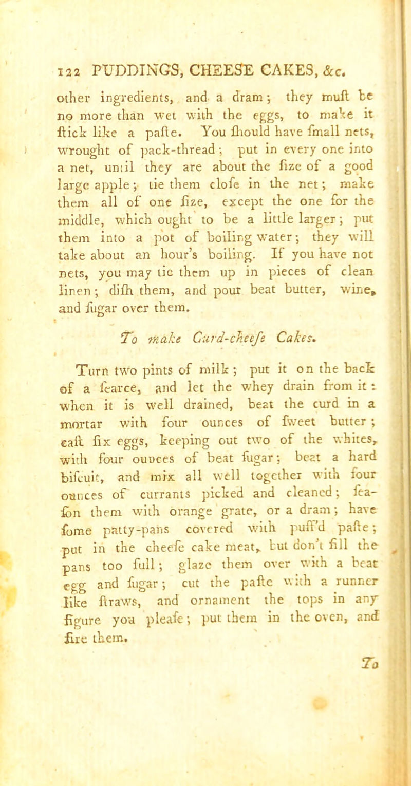 other ingredients, and a dram; they mull he no more than wet with the eggs, to make it Hick like a pafte. You fliould have fmall nets, wrought of pack-thread; put in every one into a net, until they are about the fize of a good large apple; lie them clofe in the net; make them all of one lize, except the one for the middle, which ought to be a little larger; put them into a pot of boiling water; they will take about an hour’s boiling. If you have not nets, you may tic them up in pieces of clean linen; difh them, and pour beat butter, wine, and fugar over them. t To make Curd-ckecfe Cakes. • Turn two pints of milk ; put it on the back of a learce, and let the whey drain from it: when it is well drained, be2t the curd in a mortar with four ounces of fweet butter ; call fix eggs, keeping out ttvo of the whites, with four ounces of beat fugar; beat a hard bifcuit, and mix all well together with lour ounces of currants picked and cleaned; fea- fcn them with orange grate, or a dram; have fome patty-paiis covered with puff’d pafte; put in the cheefe cake meat, but don’t fill the J pans too full; glaze them over with a beat egg and fugar; cut the pafte with a runner like ftraws, and ornament the tops in any figure you pleafe; put them in the oven, and Hie them. To