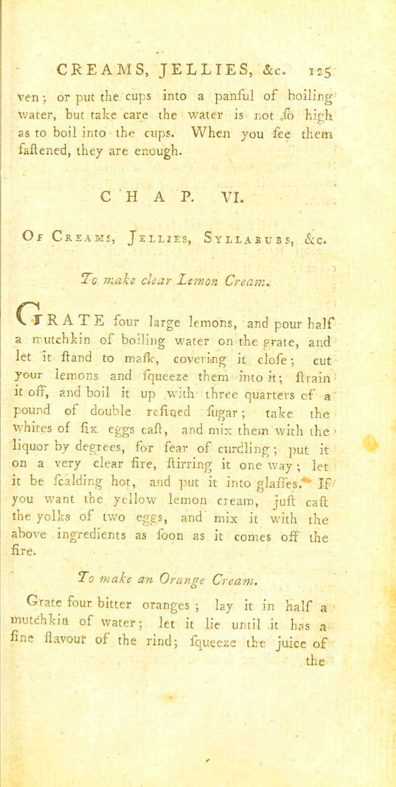 Ven •, or put the cups into a panful of boiling- water, but take care the water is not fo high as to boil into the cups. When you fee them fattened, they are enough. C H A P. VI. Or Creams, Tellies, Syllabubs, &c. 5 Tc make clear Lemon Cream. CtRATE four large lemons, and pour half a mutch hi n of boiling water on the grate, and let it hand to mafh, covering it clofe; cut your lemons and fqueeze them into it; ftrain it off, and boil it up with three quarters cf a pound of double refined fugar; take the whites of fix eggs call, and mix them with the • liquor by degrees, for fear of curdling; put it on a very clear fire, ftirring it one way; let it be Raiding hot, and put it into glafies.*' If you want the yellow lemon cream, juft caft the yolhs of two eggs, and mix it with the above ingredients as foon as it comes off the fire. To make an Orange Cream. Grate four bitter oranges ; lay it in half a mutchkin of water; let it lie until it has a fine flavour of the rind; fqueeze the juice of the