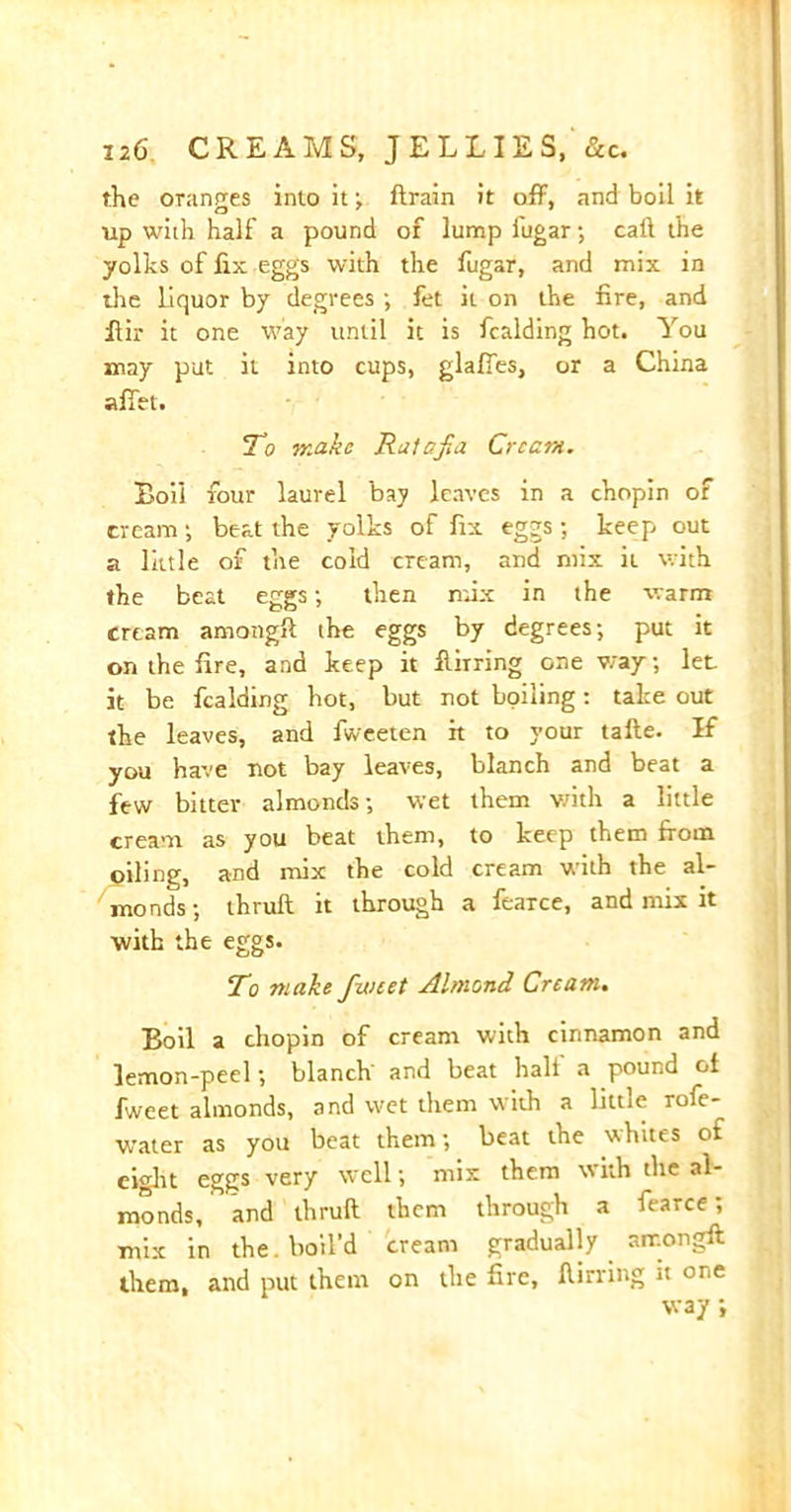 the oranges into it ; flrain it off, and boil it up with half a pound of lump iugar •, call the yolks of fix eggs with the fugar, and mix in the liquor by degrees •, fet it on the fire, and ffir it one way until it is fcalding hot. You may put it into cups, glaffes, or a China affet. To make Ratafia Cream. Boil four laurel bay leaves in a chopin of cream •, beat the yolks of fix eggs; keep out a little of the cold cream, and mix it with the beat eggs; then mix in the warm cream among!! the eggs by degrees; put it on the fire, and keep it Luring one way; let it be fcalding hot, but not boiling: take out the leaves, and fweeten it to your tafte. If you have not bay leaves, blanch and beat a few bitter almonds; wet them with a little cream as you beat them, to keep them from oiling, and mix the cold cream with the al- monds; thruft it through a fearce, and mix it with the eggs. To make fwtet Almond Cream. Boil a chopin of cream with cinnamon and lemon-peel; blanch' and beat half a pound oi fweet almonds, and wet them with a little ro!e- water as you beat them; beat the whites of eight eggs very well; mix them with the al- monds, and thruft them through a fearce; mix in the. boil’d cream gradually air.ongft them, and put them on the fire, ftirring it one way;