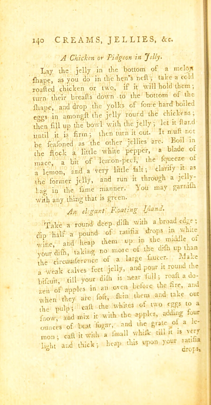 A Chicken or Pidgcon in Telly. Lay the jelly in the bottom of a melon fliape, as you do in the hen’s ndl; take a cold roafled chicken or two, if it will hold them; turn their breafts down to the bottom of the ihape, and drop the yolks of forre hard boiled e^s in amongft the jelly round the chickens; then fill up the bowl with the jelly ; let it flar.d until it is firm; then turn it cut. It null not be feafoned as the other jellies are. Boil in the flock a little white pepper, a blade of mace, a bit of lemon-peel, the l'queeze of a lemon, and a very little fait; clarify it as the former jelly, and run it through a jelly- lag in the fame manner. You may garniin with any thing that is grten. A n elegant' Floating Ijldnd. Take a round deep difli with a broad ec^s ; dip half a pound of ratifia drops :n white v ire and heap them up in the vniudle of your’chfn, taking no more of the drib up than he circumference ol a large laucer. a.e a weak calves feet jelly, and pour it round the bifeint, till your difh is wear lull; roaft a do- yen of apples in an oven before the fire, and when they are foft, ton them and take out the pulp; calf the whites of two eggs to a fnow, and mix it with the apples, adding four ounces of beat Tugar, nnd the grate ol a le- mon- call it With a Jmall vvhific till « ts « J light and thick; heap this upon your mya