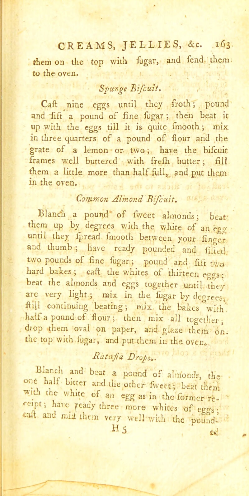 them on the top with fugar, and fend them to the oven. Spurge Bifcuit. Caft nine eggs until they froth; pound and Lift a pound of fine fugar ; then beat it up with the eggs till it is quite fmooth; mix in three quarters of a pound of flour and the grate of a lemon - or two; have the bifcuit frames well buttered with frelh butter; fill them a little more than half full,, and gut them in the oven. Corp.mon Almond Bifcuit. Llandi a pound of fvveet almonds; beat them up by degrees with the white of an egg until they ipread fmooth between your finder and thumb ; have ready pounded and fitted two pounds of fine fugar; pound and fift two hard bakes ; call the whites of thirteen eo^s; beat the almonds and eggs together until the/ are very light ; mix in the fugar by decrees, fiiil continuing beating; mix the bakes with half a pound of flour; then mix all together, drop them oval on paper, and glaze them on. tne top with lugar, and put them in the oven. Ratiifia Drugs.. Blanch and beat a pound of alftfomls, th«- °ne hall bitter and the other fwcet ; beat them ™ thLe whic.e of an egg as in the former re- ceipt ; have, [ready three more whites of ego's • '-aft and mii them very well with the oound- H 5 ‘ ed