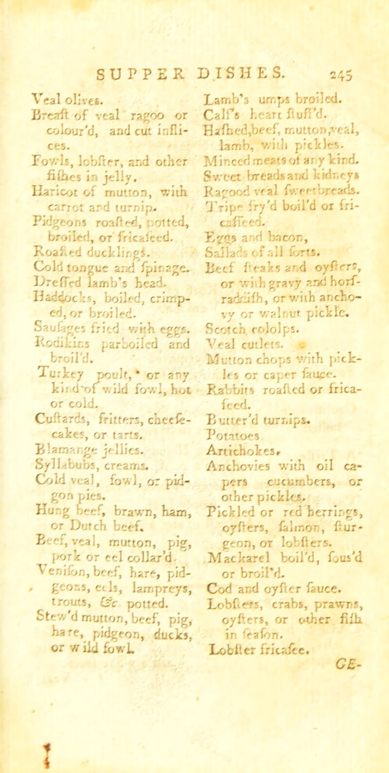 SUPPER Veal olives. Breaft of veal ragoo or colour’d, and cut infli- cts. Fov/U, lobfter, and other filhes in jelly. Haricot of mutton, with cariot and turnip. Pidgeons roafled, netted, broiled, ot fricaleed. Roafied ducklingi. Cold tongue ard fpir.age. DrefTVd lamb’s head. Haddocks, boiled, crimp- ed, or broiled. Saulages fried v/i'.h eggs. Rodikins parboiled and broil’d. Turkey poult,* or any kn d'of v. ild fowl, hot or cold. Cultards, fritters, checflr- caket, or tarts. Blamar.ge jellies. Syllabubs, creams. Cold veal, fowl, or pid- gon pies. Kung beef, brawn, ham, or Dutch beef. Beef, veal, mutton, pig, ^ pork or eel collar’d Venilon, beef, hare, pid- . geons, eth, lampreys, trouts, £jc potted. Stew d mutton, beef, pig, hare, pidgeon, ducks, or w ild fbwL D I S H E S. 245 Lamb’s umps broiled. Call’s heart flufi’d. H afn eel,be el, mutton ’tal, lamb, v/iill pickles. Minced meat*ot’ ar y kind. Sweet breads and kidney* Ragood veal fv.eetbreads. Trip'- fry’d boil’d or lri- cafTeed. Eggs a d bacon, Sallads of all ibrts. Beef beaks ar.d oyflerr, or writ gravy and horf- radr ilh, orv/ith ancho- vy or walnut pickle. Scotch cololps. Veal cutlets. s Mutton chops with pick- les or caper fauce. Rabbits roaltcd or Irica- feed. Butter'd turnips. Potatoes Artichokes, Anchovies with oil ca- pers cucumbers, or other pickles. Pickled or red herrings, oyflers, lalmon, ftur- geon, or lofcflers. Mackarel boil’d, fous’d or broil’d. Cod and oyfter lauce. Lobfe?', crabs, prawns, oyfters, or other fHh in fealon. Loblter fricalee. GE- 1