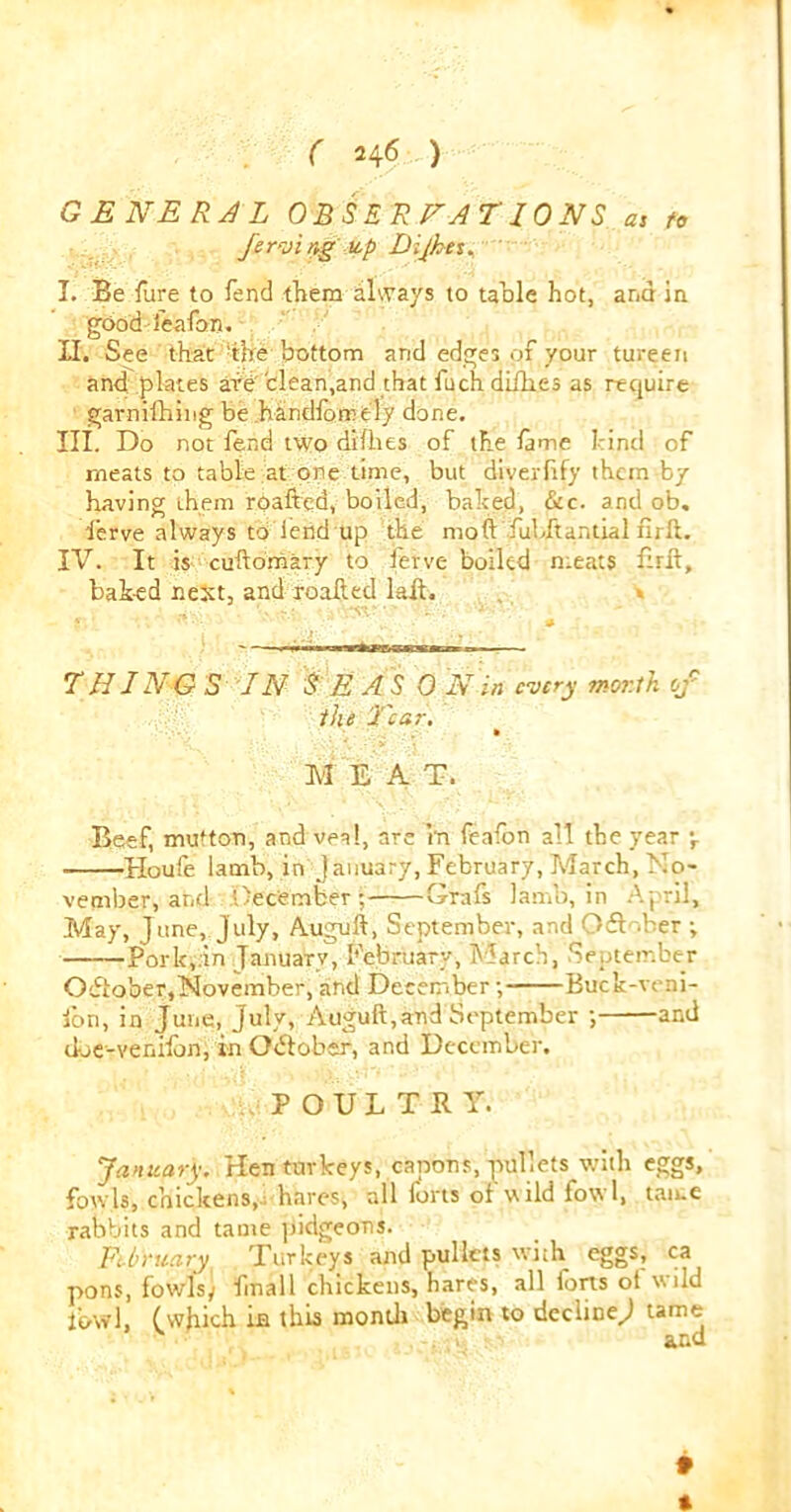 GENERAL OBSERVATIONS a1 to ferving up Dijhet. I. Be fure to Tend them always to table hot, and in good feafon. II. See that the bottom and edges of your tureen and plates afd clean.and that fuch difhes as require garnifhing be handlorrely done. III. Do not fend two difhes of the lame hind of meats to table at one time, but diverlify them by having them roafted, boiled, baited, &c. and ob. 'i’erve always to lend up the moft fubftantial nr ft. IV. It is cuftomary to ferve boiled meats Brit, baked next, and roafted lait. . * -i ' '  ' ,*?l ‘ ‘ . . 1 ■ THING S IN S E AS 0 Nin every worth of the Tear. M EAT. Beef, mutton, and veal, are m feafon all the year \ Houle lamb, in January, February,March, No- vember, and December ; Grafs lamb, in A pril. May, June, July, Auguft, September, and Oft .her •, Pork,.in January, February, March, September Oftober,November, and December; Buck-veni- lon, in June, July, Auguft,and September ; and doe-venifon,in Oftober, and December. POULTRY. January. Hen turkeys, capons, pullets with eggs, fowls, chickens, hares, all forts of wild fowl, tame rabbits and tame pidgeons. February Turkeys and pullets with eggs, ca pons, fowlsy fmall chickens, hares, all forts ot wild fowl, (which m this month begin to decline^ tame and *