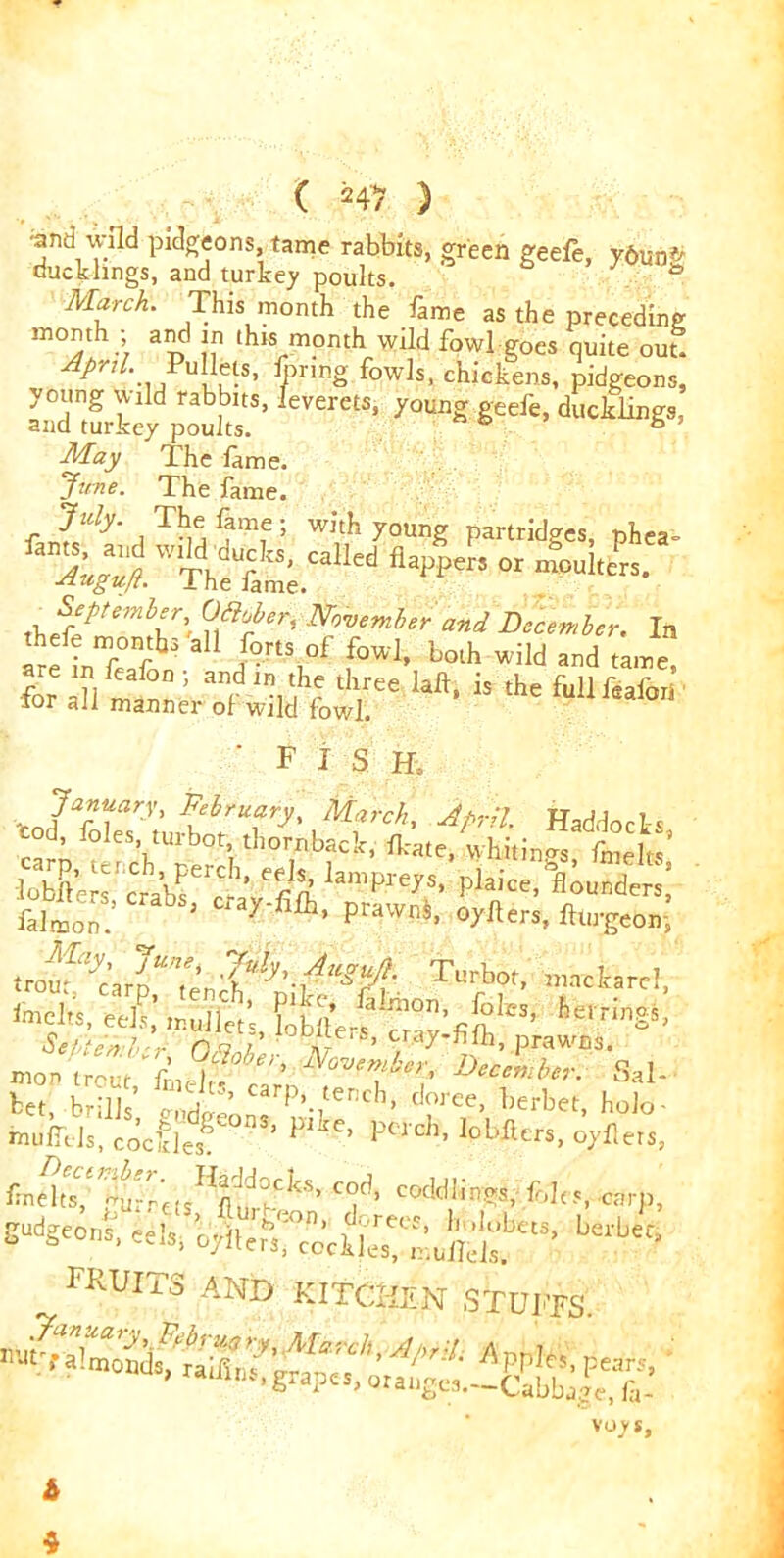 ;and wild paeons tame rabbits, green geefe, y6un-^ ducklings, and turkey poults. b 7 March. This month the fame as the preceding month - and in this month wild fowl goes quite out. Pr‘ ... u, l-S’ fyIin£ f°w^, chickens, pidgeons, ev'rc“' yame ***> duekiT’ May The fame. Jane. The fame. July. The fame ; with young partridges, phea= ^wS;.fedfl#°4^s. rn November and December. In tclTt d?nS,°f f™1' b°lh Wild and tame •for a?i f ’ ai‘VH tluee lafl> is tfle full feaiori ior all manner of wild fowl. ' FISH. January, February, March, April. Haddocks cod, foies, turbot t!.ornback, fete, whitin tieltS’ lobSera'c«bf''cl’ 'rV“’Pre7,?' “founders! £,lS CrabSl “*y-RIb’ o/ftrr., ftlirgcon! ei; ,nuil«’s> ^ s«rw bet, brills’ l1Idt!eoCarP,-/er,ch’ d?ree’ l^rbet, holo- mufitls, coc’des! plKe’ Fillers, oyllers, c°d> c odd lings, fobs, carp, rteont; eels, fecVfe ^ ^ fkuits and kitchen stupes.