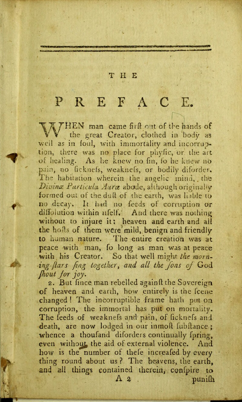 THE f 0% 'f j PREFACE. ■ XT^THEN- man came firft out of the hands of V % the great Creator, clothed in body a3 well as in foul, with immortality and in corrup- tion, there was no place for phy.fic, or the art of healing. As he knew no fin, io he knew no pain, no (icknefs, weakuefs, or bodily diforder. The habitation wherein the angelic mind,. the Divina Par lieu la Aura abode, although originally formed out of the duff of the earth, was liable to no decay. It had no feeds of corruption or dillblutiou within ufellV And there was nothing without to injure it: heaven and earth and all the holts of them were’mild, benign and friendly to human nature. The entire creation was at peace with man, fo long as man was at peace with his Creator. So that well might ihe morn- ing-flars fing together, and all the Jons oj God fiout for joy. 2. But fince man rebelled againflthe Sovereign of heaven and earth, how entirely is the fcene changed ! The incorruptible frame hath put on corruption, the immortal has put on mortality. The feeds of weakuefs and pain, of (icknefs and death, are now lodged in our intnofl fubftance ; whence a thoufand diforders continually fpring, even withotj^ the aid of external violence. And how is the number of thefe increafed by every thing round about us ? The heavens, the earth, and all things contained therein, confpire to A % punifli