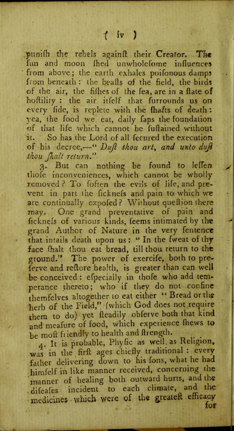 ptiniffi the rebels againft their Creator. The fun and moon ihed unwholefome influences from above; the earth exhales poifonous damps from beneath : the hearts of the field, the birds of the air, the fillies of the Tea, are in a ftate of hoftility : the air itfelf that furrounds us on every fide, is replete with the (hafts of death : yea, the food we eat, daily Taps the foundation of that life which cannot be furtained wdthout it. So has the Lord of all fecured the execution of his decree,—“ Dujl thou art, and unto duji thou Jhalt return 3. But can nothing be found to lefTen thofe inconveniences, which cannot be wholly removed ? To foften the evils of file, and pre- vent in part the ficknefs and pain to which wre are continually expofed ? Without quertion there may. One grand preventative of pain and ficknefs of various kinds, feems intimated by the grand Author of Nature in the very fentence that intails death upon us: “ In the fweat of thy face (halt thou eat bread, till thou return to the ground.” The power of exercife, both to pre- ferve and reflore health, is greater than can well be conceived : efpecially in thofe who add tem- perance thereto; who if they do not confine themfelves altogether to eat either “ Bread or the herb of the Field,” (which God does not require them to do) yet fleadily obferve both that kind and meafure of food, which experience fhews to be moft friendly to health and flrength. 4. It is probable, Phyfic as well as Religion, was in the firft ages chiefly traditional : every father delivering down to his fons, what he had himfelf in like manner received, concerning the manner of healing both outward hurts, and the .difeafes incident to each climate, and the medicines which weve of the greatefl efficacy