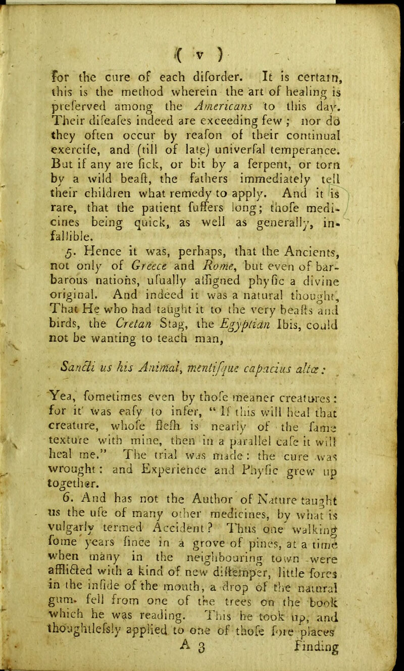 For the care of each diforder. It is certain, this is the method wherein the art of healing is preferved among the Americans to this dav. Their difeafes indeed are exceeding few ; nor do they often occur by reafon of their continual exercife, and (till of late) univerfal temperance. But if any are fick, or bit by a ferpent, or torn bv a wild beaff, the fathers immediately tell their children what remedy to apply. And it is rare, that the patient fuffers long; thofe medi- cines being quick, as well as generally, in- fallible. 3. Hence it was, perhaps, that the Ancients, not only of Greece and Rome, but even of bar- barous nations, ufually a'Jigned phyfic a divine original. And indeed it was a natural thought. That He who had taught it to the very beaffs and birds, the Cretan Stag, the Egyptian Ibis, could not be wanting to teach man, Sa rich us his Animal, mtntifque capacius alia: Yea, fometimes even by thofe meaner creatures : for it' was eafy to infer, “ If this will heal that creature, whole flefh is nearly of the fame texture with mine, then in a parallel cafe it will heal me.” The trial was made: the cure was wrought: and Experience and Phyfic grew up together. 6. And has not the Author of Nature taught us the ufe of many other medicines, by what is vulgarly termed Accident? Thus one walking fome years fince in a grove of pines, at a time when many in the neighbouring town were affli&ed with a kind of new diftemper, little fore3 in the in fide of the month, a drop of the natural gum. fell from one of the trees on the book which he was reading. This he took up, and thoughtlefsly applied to one of thofe foie places A 3 finding