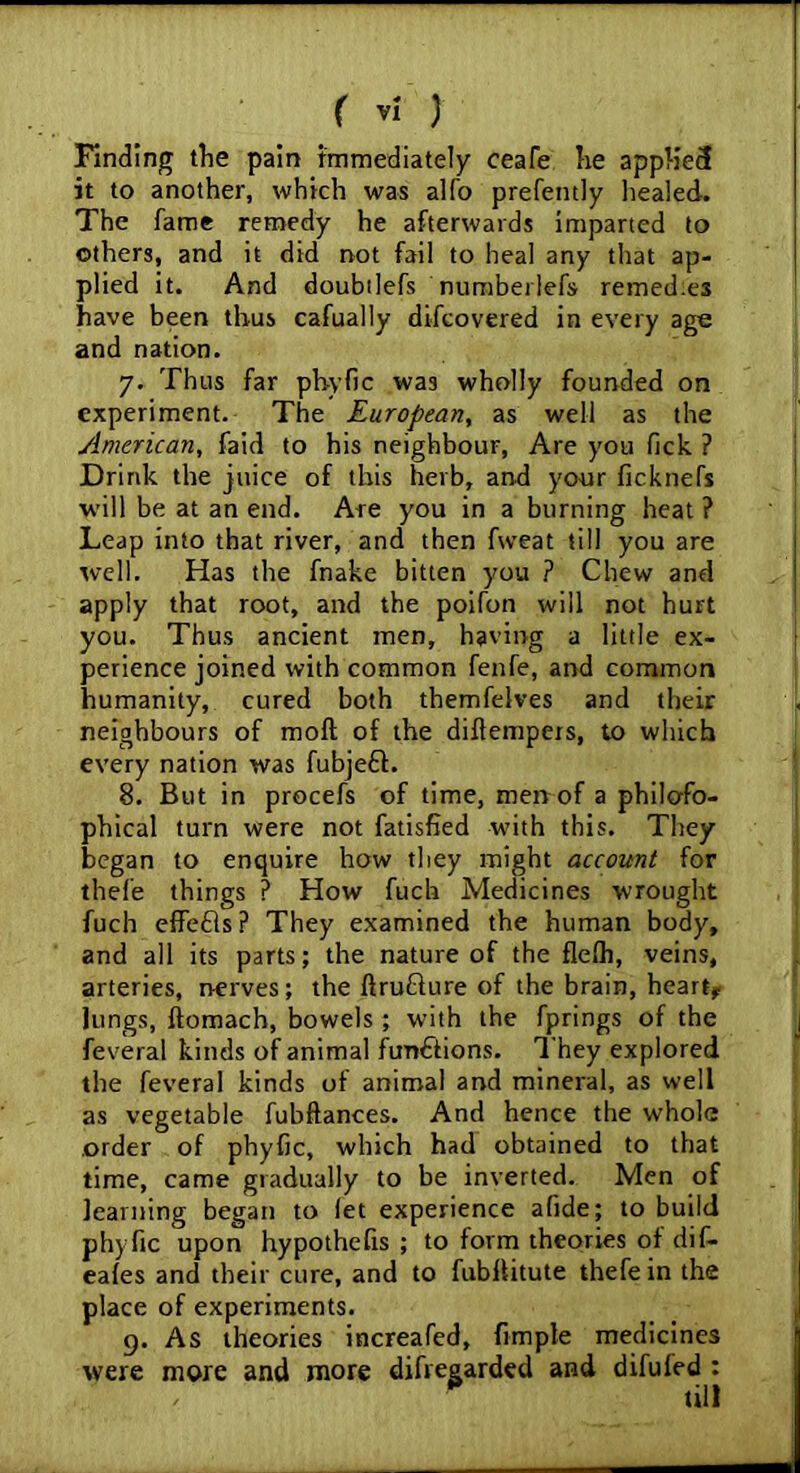 Finding the pain immediately ceafe he appHecf it to another, which was alfo prefently healed. The fame remedy he afterwards imparted to others, and it did not fail to heal any that ap- plied it. And doubilefs numberlefs remedies have been thus cafually difcovered in every age and nation. 7. Thus far phyfic was wholly founded on experiment. The European, as well as the American, faid to his neighbour, Are you fick ? Drink the juice of this herb, and your ficknefs will be at an end. Are you in a burning heat ? Leap into that river, and then fweat till you are well. Has the fnake bitten you ? Chew and apply that root, and the poifon will not hurt you. Thus ancient men, having a little ex- perience joined with common fenfe, and common humanity, cured both themfelves and their neighbours of moft of the diftempers, to which every nation was fubjeft. 8. But in procefs of time, men of a philoso- phical turn were not fatisfied with this. They began to enquire how they might account for thefe things ? How fuch Medicines wrought fuch effefts? They examined the human body, and all its parts; the nature of the flefh, veins, arteries, nerves ; the IfruQure of the brain, heart* lungs, ftomach, bowels ; with the fprings of the feveral kinds of animal functions. They explored the feveral kinds of animal and mineral, as well as vegetable fubftances. And hence the whole order of phyfic, which had obtained to that time, came gradually to be inverted. Men of learning began to let experience afide; to build phyfic upon hypothefis ; to form theories of dif- eales and their cure, and to fubllitute thefe in the place of experiments. 9. As theories increafed, frmpte medicines were more and more difregarded and difufed : , ' till