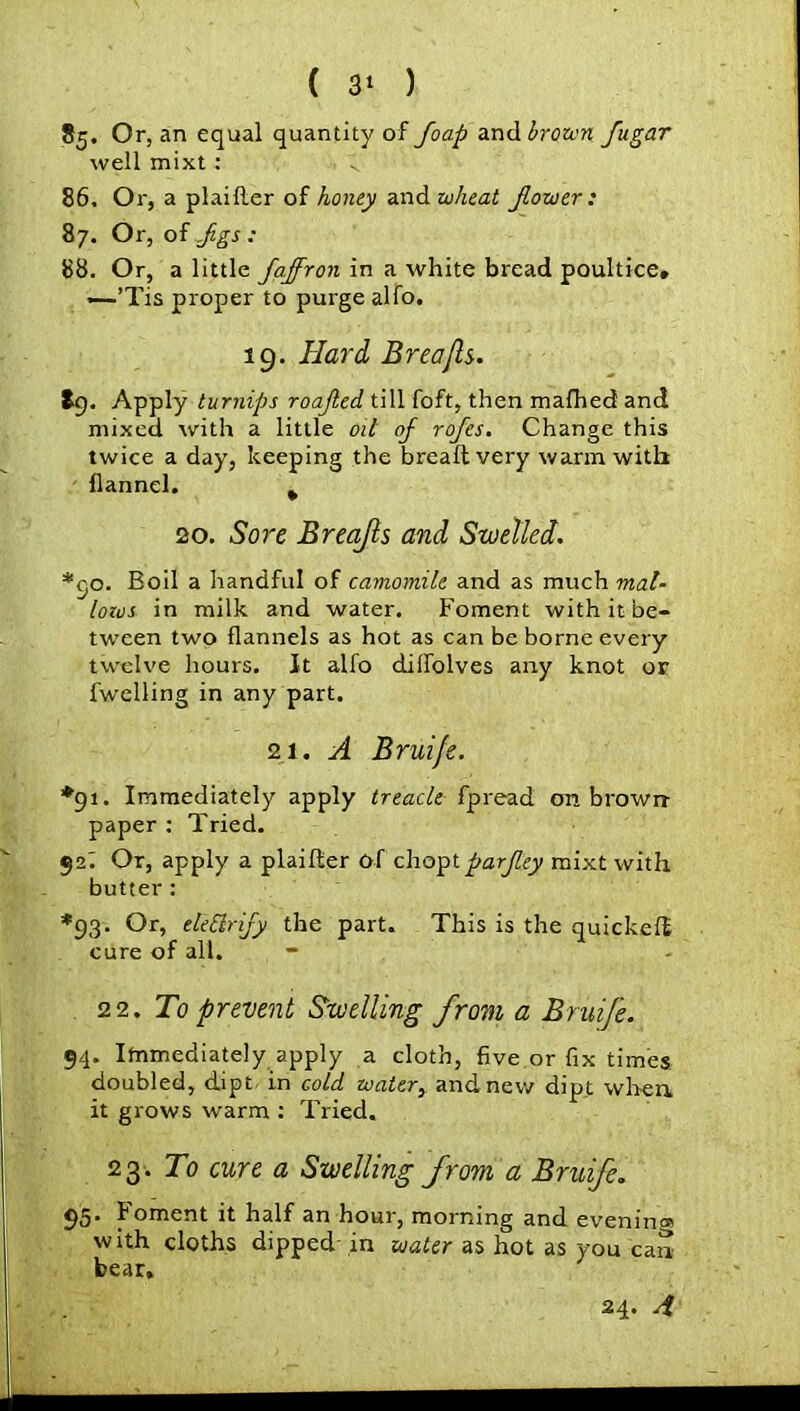 *5- 0r> an equal quantity of floap and brown flugar well mixt : 86. Or, a plaifter of honey and wheat flower : 87. Or, of Jigs; 88. Or, a little flaffron in a white bread poultice, —.’Tis proper to purge alfo. 19. Hard, Brea [Is. tg. Apply turnips roafled till foft, then mafhed and mixed with a little oil of rofles. Change this twice a day, keeping the bread very warm with flannel. % 20. Sore Breajls and Swelled. o. Eoil a handful of camomile and as much mal- lows in milk and water. Foment with it be- tween two flannels as hot as can be borne every twelve hours. It alfo dilfolves any knot or fwelling in any part. 21. A Bruife. *91. Immediately apply treacle fpread on brown- paper : Tried. 92! Or, apply a plaifter of choptparfley mixt with butter: *93. Or, eleSlrify the part. This is the quickeft cure of all. 22. To prevent Swelling from a Bruife. 94. Immediately apply a cloth, five or fix times doubled, dipt in cold water, and new dipt when it grows warm : Tried. 23. To cure a Swelling from a Bruife. 95. Foment it half an hour, morning and evening with cloths dipped in water as hot as you can bear. 24. 4