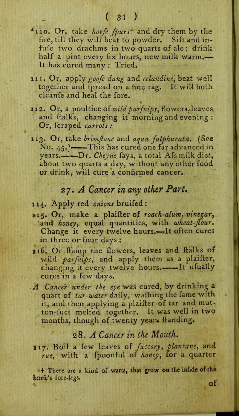 *110. Or, take horfe JpursA' and dry them by the fire, till they will beat to powder. Sift and in- fufe two drachms in two quarts of ale: drink half a pint every fix hours, new milk warm.— It has cured many : Tried. m. Or, apply goofe dung and celandine, beat well together and ipread on a fine rag. It will both cleanfe and heal the fore. 112. Or, a poultice of wildparfnips, flowers, leaves and ftalks, changing it morning and evening : Or, fcraped carrots : 113. Or, take brimjlone and aqua fulphurata. (See No. 45.'——This has cured one far advanced in years.——Dr. Cheyne fays, a total Afs milk diet, about two quarts a day, without any other food or drink, will cure a confirmed cancer. 27. A Cancer in any other Part, 114. Apply red onions bruifed : 115. Or, make a plaifter of roach-alum, vinegar, and honey, equal quantities, with wheat-Jloar. Change it every twelve hours.—It often cures in three or four days : 116. Or Damp the flowers, leaves and ftalks of wild parjnips, and apply them as a plaifter, changing it every twelve hours. It ufually cures in a few days. A Cancer under the eye was cured, by drinking a quart of tar-water daily, wafhing the fame with it, and then applying a plaifter of tar and mut- ton-fuet melted together. It was well in two months, though of twenty years ftanding. 28. A Cancer in the Mouth. 117. Boil a few leaves of fuccory, plantane, and rue, with a fpoonful of honey, for a quarter + There are a kind of warts, that grow on the infide of the bnrfe’s fore-kgs. c Of