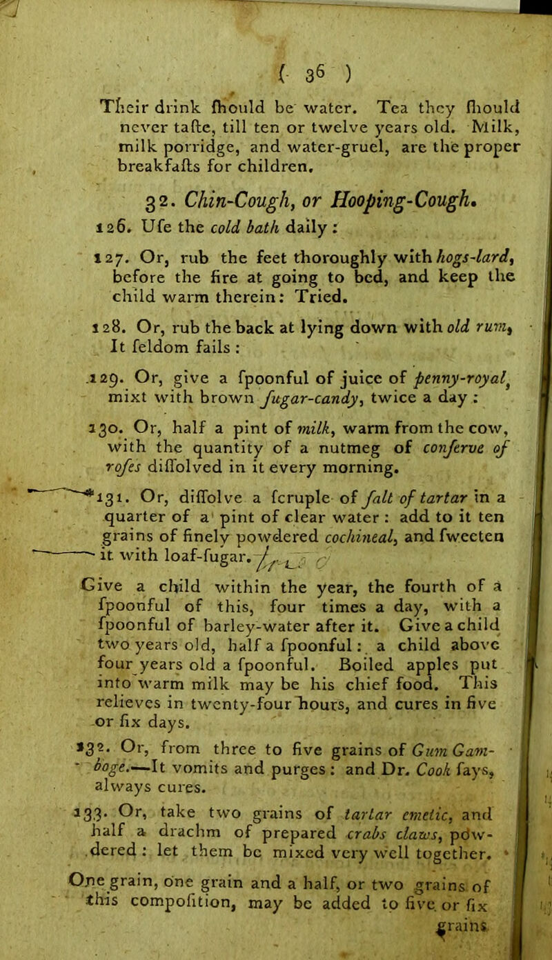 Tbeir drink fhould be water. Tea they fhould never tafte, till ten or twelve years old. Milk, milk porridge, and water-gruel, are the proper breakfafts for children. 32. Chin-Cough, or Hooping-Cough. 126. Ufe the cold bath daily : 127. Or, rub the feet thoroughly with hogs-lard, before the fire at going to bed, and keep the 1 1 3, *1 Gi : 1 ] 1 x *3' ■ b 133 h .d On< tl