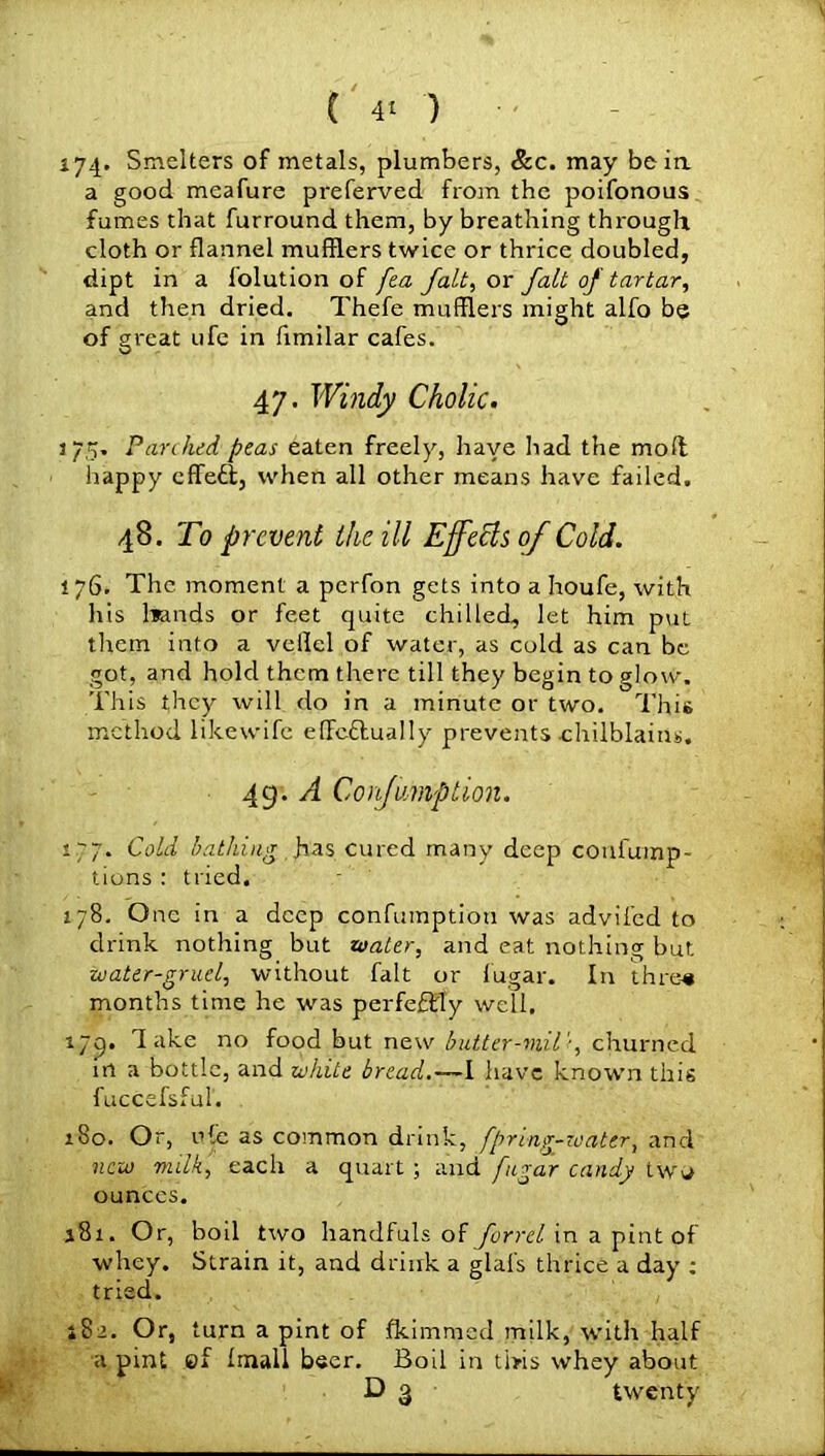 ( 4* ) 174* Smelters of metals, plumbers, &c. may be in. a good meafure preferved from the poifonous fumes that furround them, by breathing through cloth or flannel mufflers twice or thrice doubled, dipt in a folution of fea fait, or fait of tartar, and then dried. Thefe mufflers might alfo be of great ufe in fimilar cafes. 47. Windy Cholic. 175. Parched peas eaten freely, have had the mod happy effect, when all other means have failed. 48. To prevent the ill Effects 0/Cold. 176. The moment a perfon gets into a houfe, with his bands or feet quite chilled, let him put them into a velfcl of water, as cold as can be got, and hold them there till they begin to glow. This they will do in a minute or two. This method likewife efTcftually prevents chilblains. 49. A C oaf amp lion. 177. Cold bathing fas cured many deep confump- tions : tried. 178. One in a deep confumption was advifed to drink nothing but water, and eat nothing but water-gruel, without fait or fugar. In thre-« months time he was perfeffiy well. 179. d ake no food but new butter-mil'1, churned in a bottle, and white bread.—I have known this fuccefsful. 180. Or, ufe as common drink, fpring-water, and new milk, each a quart ; and fugar candy two ounces. 181. Or, boil two handfuls of forrel in a pint of whey. Strain it, and drink a glafs thrice a day : tried. 182. Or, turn a pint of fkimmed milk, with half a pint ef Imall beer. Boil in this whey about D 3 twenty