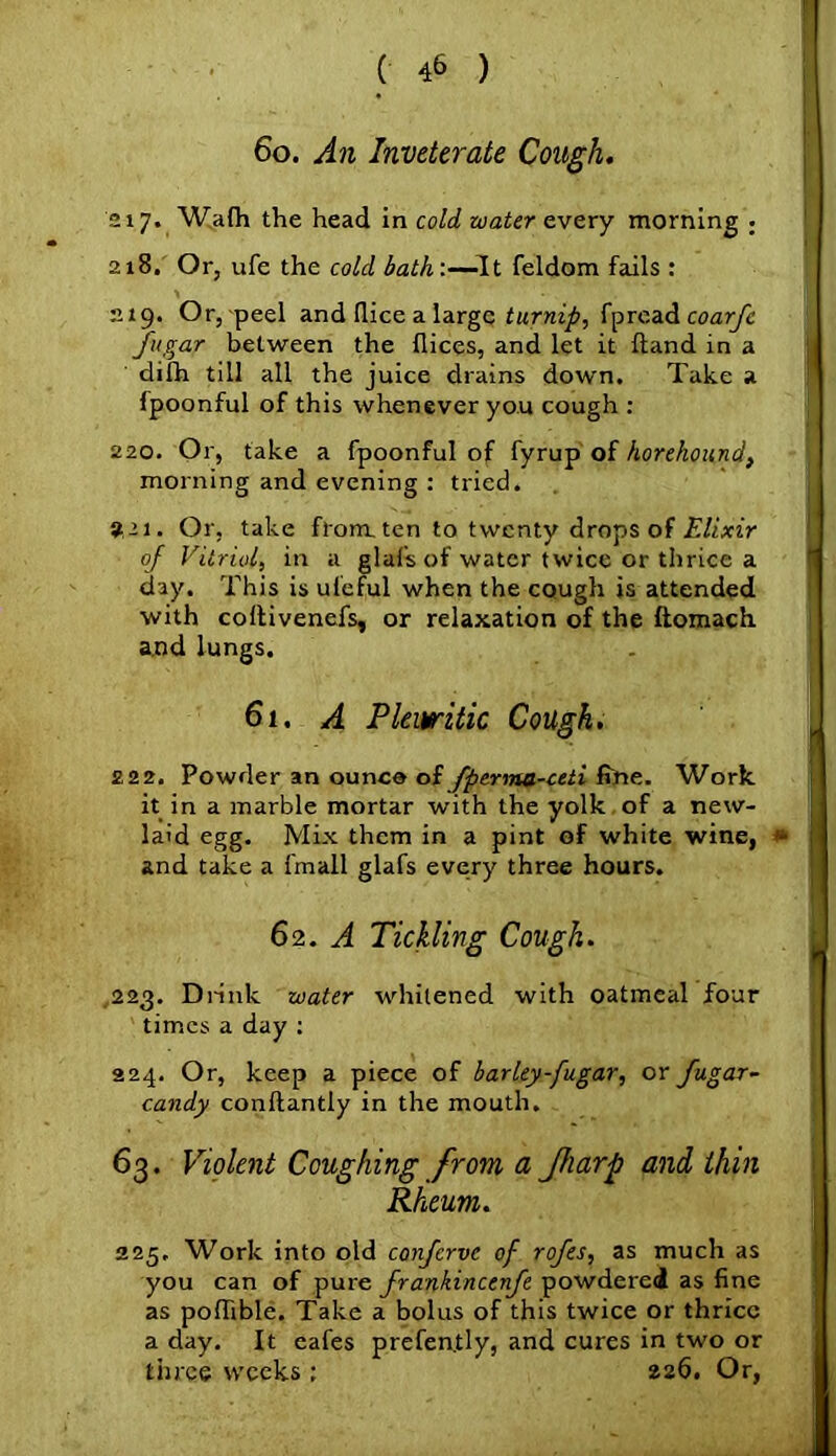 60. An Inveterate Cough. si7. Wafh the head in cold water every morning ; 218. Or, ufe the cold bath:-—It feldom fails : 219. Or, peel and (lice a large turnip, fpread coarfc fugar between the dices, and let it ftand in a dilh till all the juice drains down. Take a fpoonful of this whenever you cough : 220. Or, take a fpoonful of fyrup of horekound, morning and evening : tried. St-si. Or, take from, ten to twenty drops of Elixir of Vitriol, in a glafs of water twice or thrice a day. This is uieful when the cough is attended with codivenefs, or relaxation of the ftomach and lungs. 61. A Pleuritic Cough. 222. Powder an ounc® of fperina-ceti fine. Work it in a marble mortar with the yolk of a new- laid egg. Mix them in a pint of white wine, '■ and take a fmall glafs every three hours. 62. A Tickling Cough. 223. Drink water whitened with oatmeal four times a day : 224. Or, keep a piece of barley-fugar, or fugar- candy conftantly in the mouth. 63. Violent Coughing from a Jharp and thin Rheum. 225. Work into old conjervc of rofes, as much as you can of pure frankincenfe powdered as fine as pofhble. Take a bolus of this twice or thrice a day. It eafes prefen.tly, and cures in two or three weeks: 226. Or,