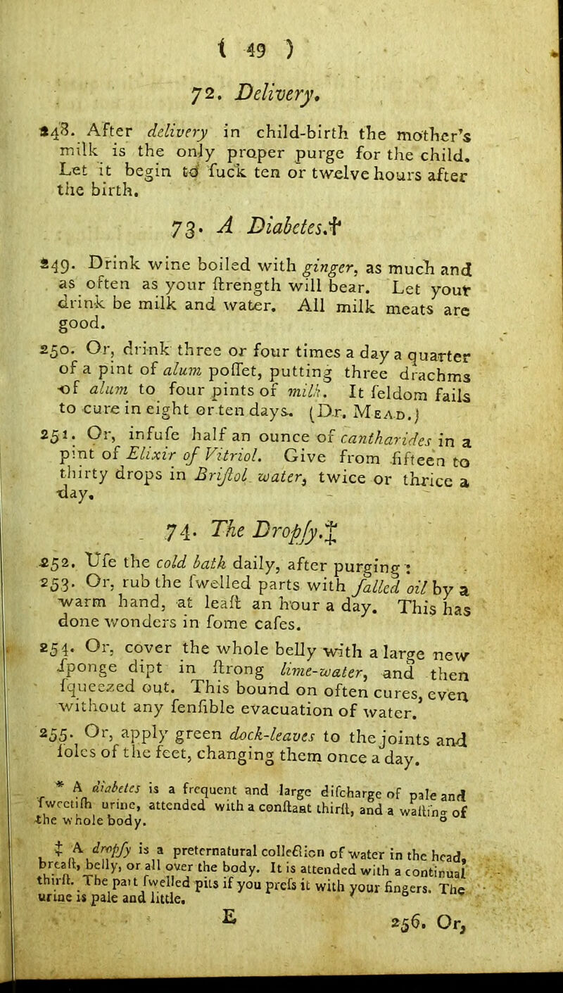 7 2. Delivery. *48. After delivery in child-birth the mother’s milk is the only proper purge for the child. Let it begin id fuck ten or twelve hours after the birth. 73. A Diabetes A? £49. Drink wine boiled with ginger, as much and as often as your ftrength will bear. Let yout drink be milk and water. Ail milk meats are good. 250. Or, drink three or four times a day a quarter of a pint of alum poffet, putting three drachms -of alum to four pints of milk. It feldom fails to cure in eight ertendays. (Dr. Mead.) 251. Or, infufe half an ounce of cantharides in a pint of Elixir of Vitriol. Give from fifteen to tlm-ty drops in Brijlol water, twice or thrice a •day. 74. The Dropjy.% .252. Lie the cold bath daily, after purging : 253. Or, rub the fwelled parts with failed ‘oil by a warm hand, at leait an hour a day. This has done wonders in fome cafes. 254. Or, cover the whole belly with a large new Jponge dipt in itrong lime-water, and then fqueezed out. This bound on often cures, even without any fenfible evacuation of water. 2<55- °r> aPP]y green dock-leaves to the joints and lolcs of the feet, changing them once a day. * A diabetes is a frequent and large difeharge of pale and fwcctilh urine, attended with a conftaat third, and a waiting of the whole body. 0 , $ ls„a preternatural colleflion of water in the head, brealt, be|ly, or all over the body. It is attended with a continual t . Il'.The Pal Dwelled pus if you prefs it with your fingers. The urine is pale and little. ' ° ^ 25b. Or,