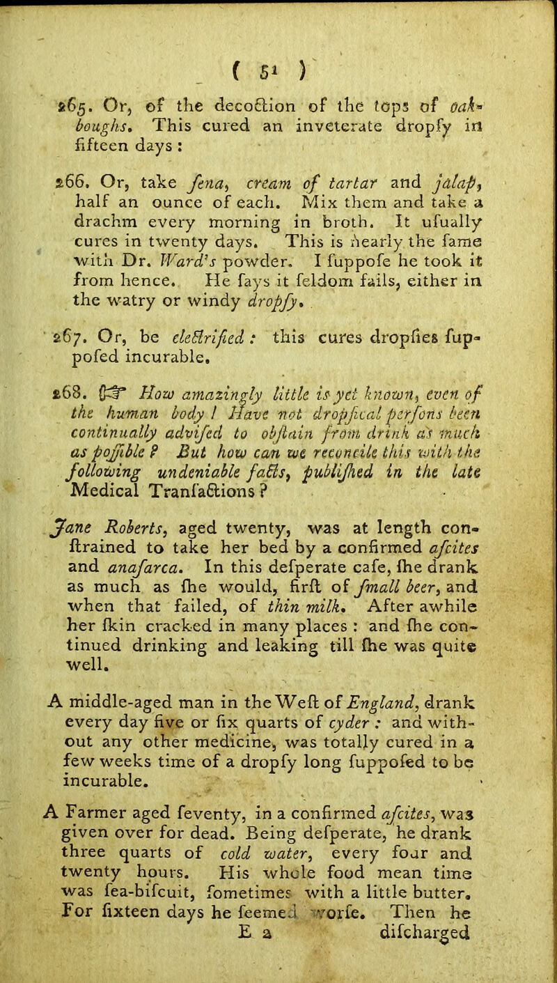 865. Or, of the decoftion of the tops of oak* boughs. This cured an inveterate dropfy in fifteen days : s66. Or, take fena, cream of tartar and jalap, half an ounce of each. Mix them and take a drachm every morning in broth. It ufually cures in twenty days. This is Nearly the fame with Dr. Ward’s powder. I fuppofe he took it from hence. He fays it feldom fails, either in the watry or windy dropfy. £67. Or, be cletdrified: this cures dropfies fup- pofed incurable. £68. (p§* How amazingly little is yd known, even of the human body / Have not dropfcal perfons been continually advifed to objlain from drink as muck as pojfiblc ? But how can we reconcile this with the following undeniable fads, publifhed in the late Medical Tranfaftions ? Jane Roberts, aged twenty, was at length con- ftrained to take her bed by a confirmed afeites and anafarca. In this defperate cafe, ftie drank as much as {he would, firft of fmall beer, and when that failed, of thin milk. After awhile her fkin cracked in many places : and fhe con- tinued drinking and leaking till fhe was quite well. A middle-aged man in the Weft of England, drank every day five or fix quarts of cyder : and with- out any other medicine, was totally cured in a few weeks time of a dropfy long fuppofed to be incurable. A Farmer aged feventy, in a confirmed afeites,-was given over for dead. Being defperate, he drank three quarts of cold water, every four and twenty hours. His whole food mean time was fea-bifeuit, fometimes with a little butter. For fixteen days he feemed voile. Then he E a difeharged