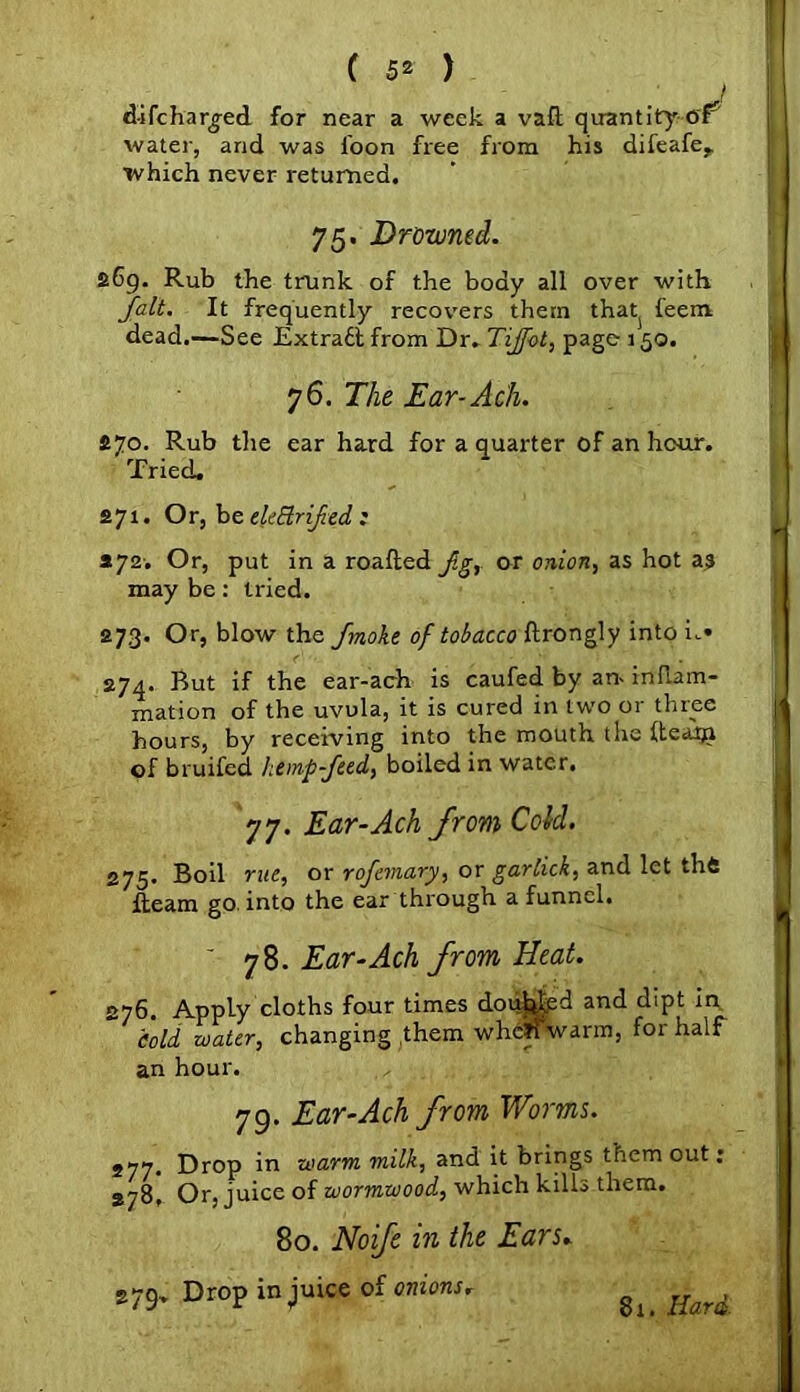 J d-ifcharged for near a week a vafl: quantity-of5 water, and was loon free from his difeafe,. which never returned. 75. Drowned. S69. Rub the trunk of the body all over with fait. It frequently recovers them thatj feem dead.—See Extract from Dr. Tijfot, page 150. 76. The Ear-Ach. £70. Rub the ear hard for a quarter of an hour. Tried. 271. Or, be ekBrified : *72-. Or, put in a roafled fg, or onion, as hot as may be: tried. 273. Or, blow the fmoke of tobacco flrongly into n» 274. But if the ear-ach is caufed by an- inflam- mation of the uvula, it is cured in two or thiee hours, by receiving into the mouth the Itearja of bruifed hemp feed, boiled in water. 77. Ear-Ach from Cold. 275. Boil rue, or rofemary, or garlick, and let thfc fleam go. into the ear through a funnel. ' 78. Ear-Ach from Heat. 276. Apply cloths four times doubled and dipt in cold water, changing them whcHwarm, for half an hour. 79. Ear-Ach from Worms. 277. Drop in warm milk, and it brings them out: 278. Or, juice of wormwood, which kills them. 80. Noife in the Ears. 279. Drop in juice of onions, 81. Hard.